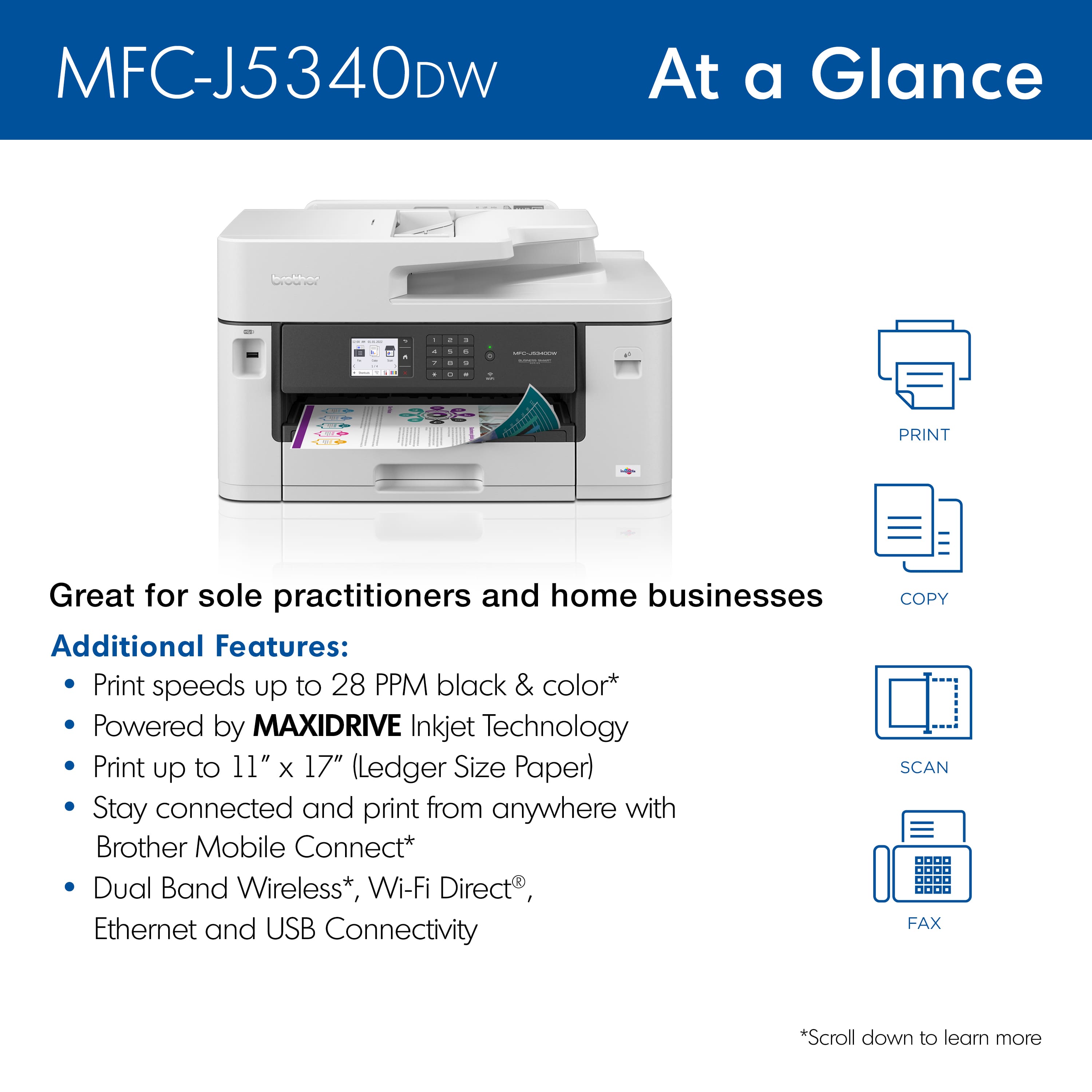 MFC-J5340DW At a Glance - Great for sole practitioners and home businesses:
Additional Features:
- Print speeds up to 28 PPM black & color
- Powered by MAXIDRIVE Inkjet Technology
- Print up to 11" x 17" (Ledger Size Paper)
- Stay connected and print from anywhere with Brother Mobile Connect*
- Dual Band Wireless*, Wi-Fi Direct
- Ethernet and USB Connectivity
- Copy, Scan, Fax
*Scroll down to learn more.