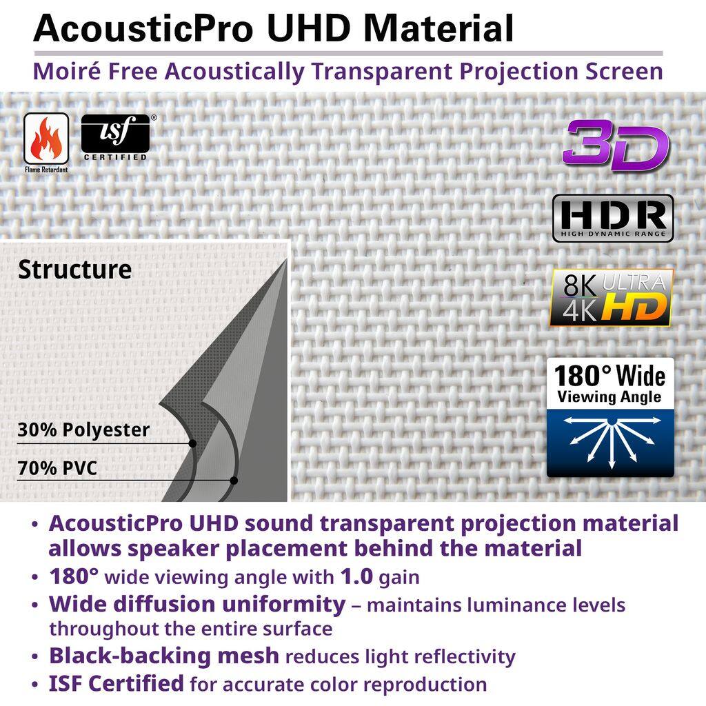 AcousticPro UHD Material Moiré Free Acoustically Transparent Projection Screen

Structure
- 30% Polyester
- 70% PVC

Features
- AcousticPro UHD sound transparent projection material allows speaker placement behind the material
- 180° wide viewing angle with 1.0 gain
- Wide diffusion uniformity - maintains luminance levels throughout the entire surface
- Black-backing mesh reduces light reflectivity
- ISF Certified for accurate color reproduction

Certifications
- Flame Retardant
- 3D CERTIFIED
- HDR HIGH DYNAMIC RANGE
- 8K ULTRA 4K HD
- 180° Wide Viewing Angle
