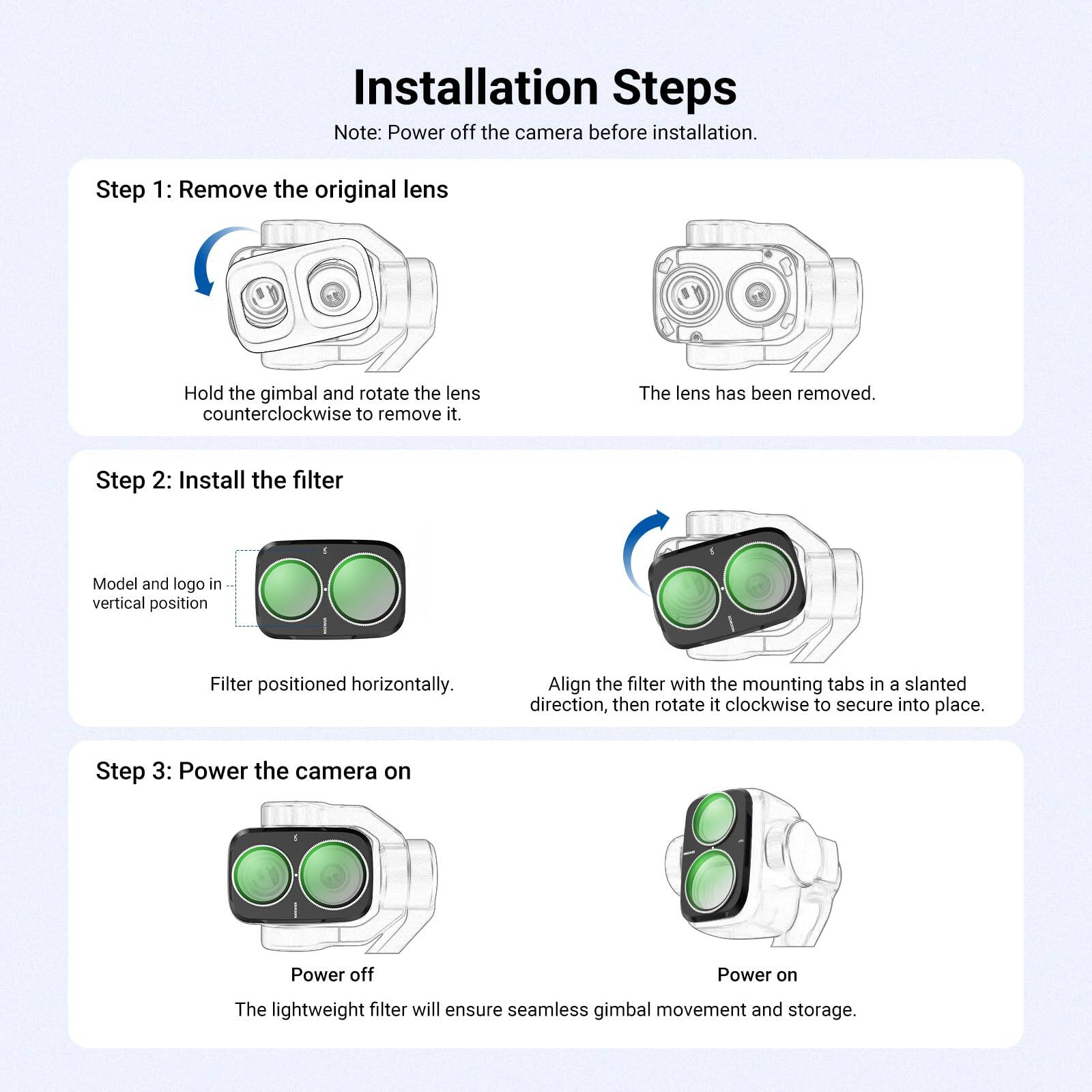 Installation Steps

Note: Power off the camera before installation.

Step 1: Remove the original lens
- Hold the gimbal and rotate the lens counterclockwise to remove it.
- The lens has been removed.

Step 2: Install the filter
- Model and logo in vertical position
- Filter positioned horizontally.
- Align the filter with the mounting tabs in a slanted direction, then rotate it clockwise to secure into place.

Step 3: Power the camera on
- Power off
- Power on
- The lightweight filter will ensure seamless gimbal movement and storage.