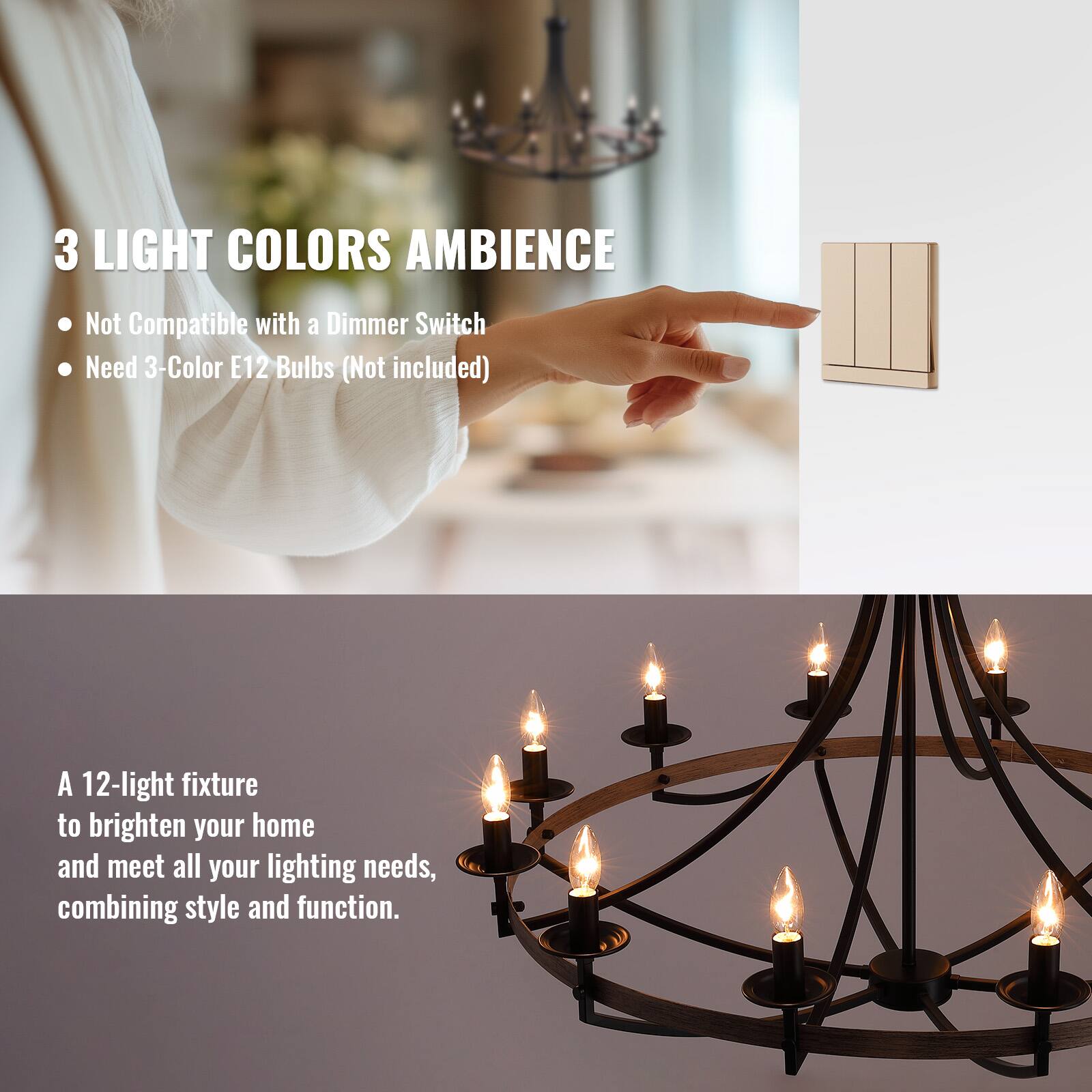 3 LIGHT COLORS AMBIENCE

- Not Compatible with a Dimmer Switch
- Need 3-Color E12 Bulbs (Not included)

A 12-light fixture to brighten your home and meet all your lighting needs, combining style and function.
