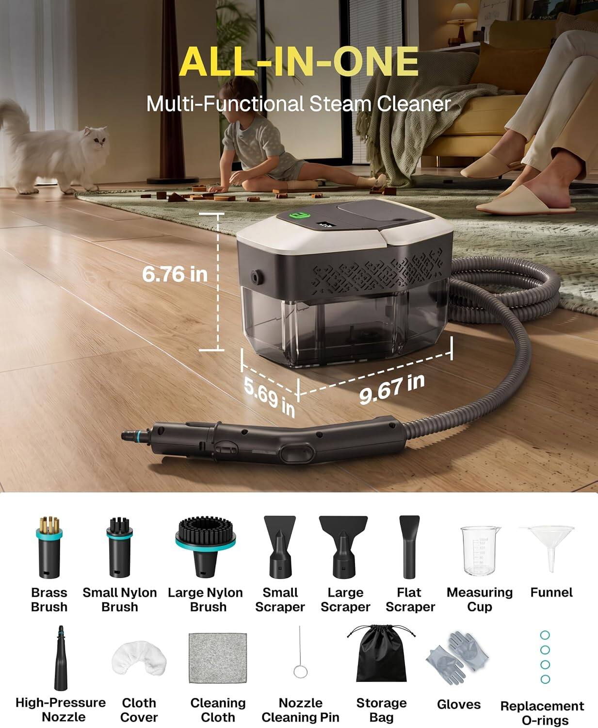 ALL-IN-ONE Multi-Functional Steam Cleaner

6.76 in
5.69 in
9.67 in

Brass Brush
Small Nylon Brush
Large Nylon Brush
Small Scraper
Large Scraper
Flat Scraper
Measuring Cup
Funnel

High-Pressure Nozzle
Cloth Cover
Cleaning Cloth
Nozzle Cleaning Pin
Storage Bag
Gloves
Replacement O-rings