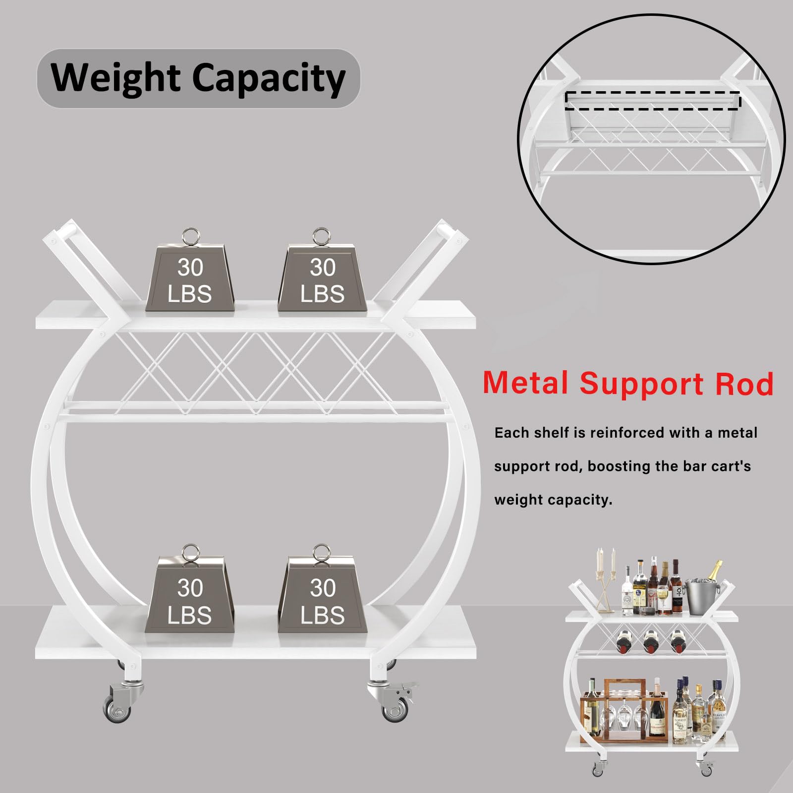 Weight Capacity  
30 LBS  
30 LBS  
30 LBS  
30 LBS  

Metal Support Rod  
Each shelf is reinforced with a metal support rod, boosting the bar cart's weight capacity.