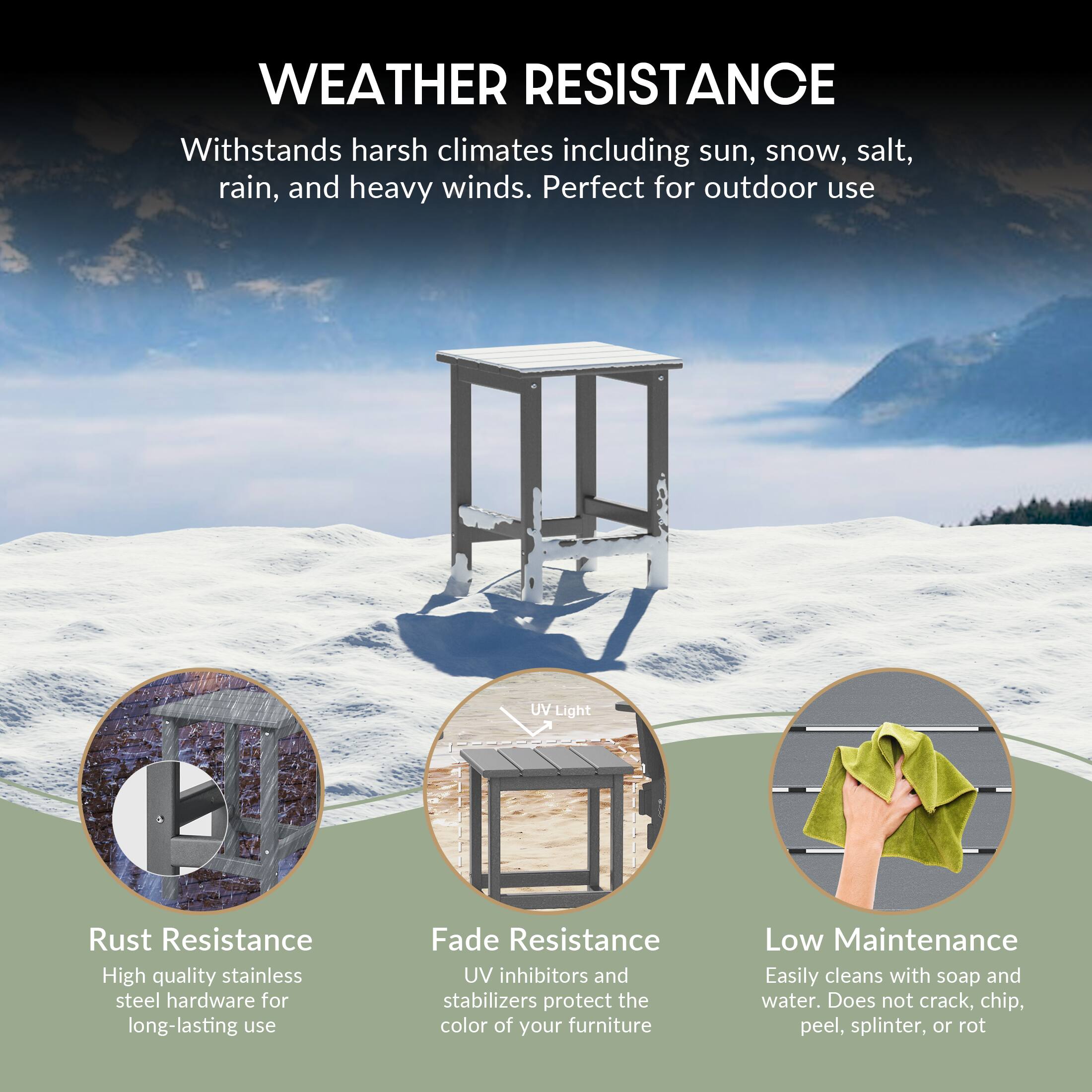 WEATHER RESISTANCE  
Withstands harsh climates including sun, snow, salt, rain, and heavy winds. Perfect for outdoor use.

- Rust Resistance  
  High quality stainless steel hardware for long-lasting use

- Fade Resistance  
  UV inhibitors and stabilizers protect the color of your furniture

- Low Maintenance  
  Easily cleans with soap and water. Does not crack, chip, peel, splinter, or rot