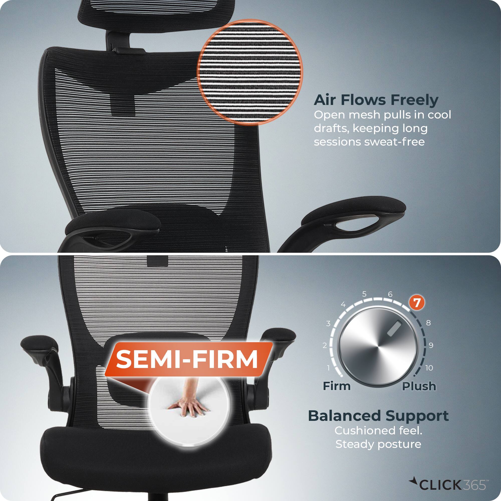 Air Flows Freely  
Open mesh pulls in cool drafts, keeping long sessions sweat-free  

SEMI-FIRM  

Balanced Support  
Cushioned feel. Steady posture  

Firm 1 2 3 4 5 6 7 8 9 10 Plush  

CLICK365