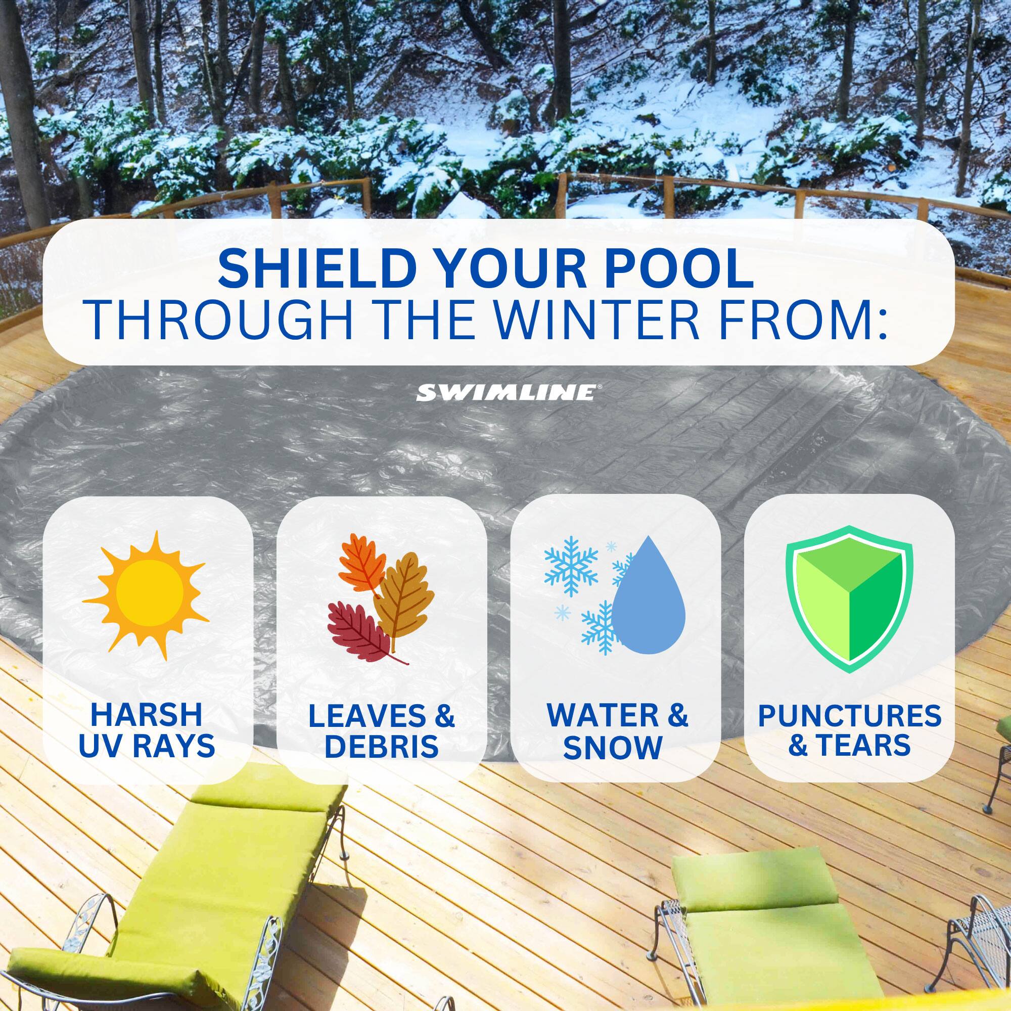 SHIELD YOUR POOL THROUGH THE WINTER FROM:  
- HARSH UV RAYS  
- LEAVES & DEBRIS  
- WATER & SNOW  
- PUNCTURES & TEARS