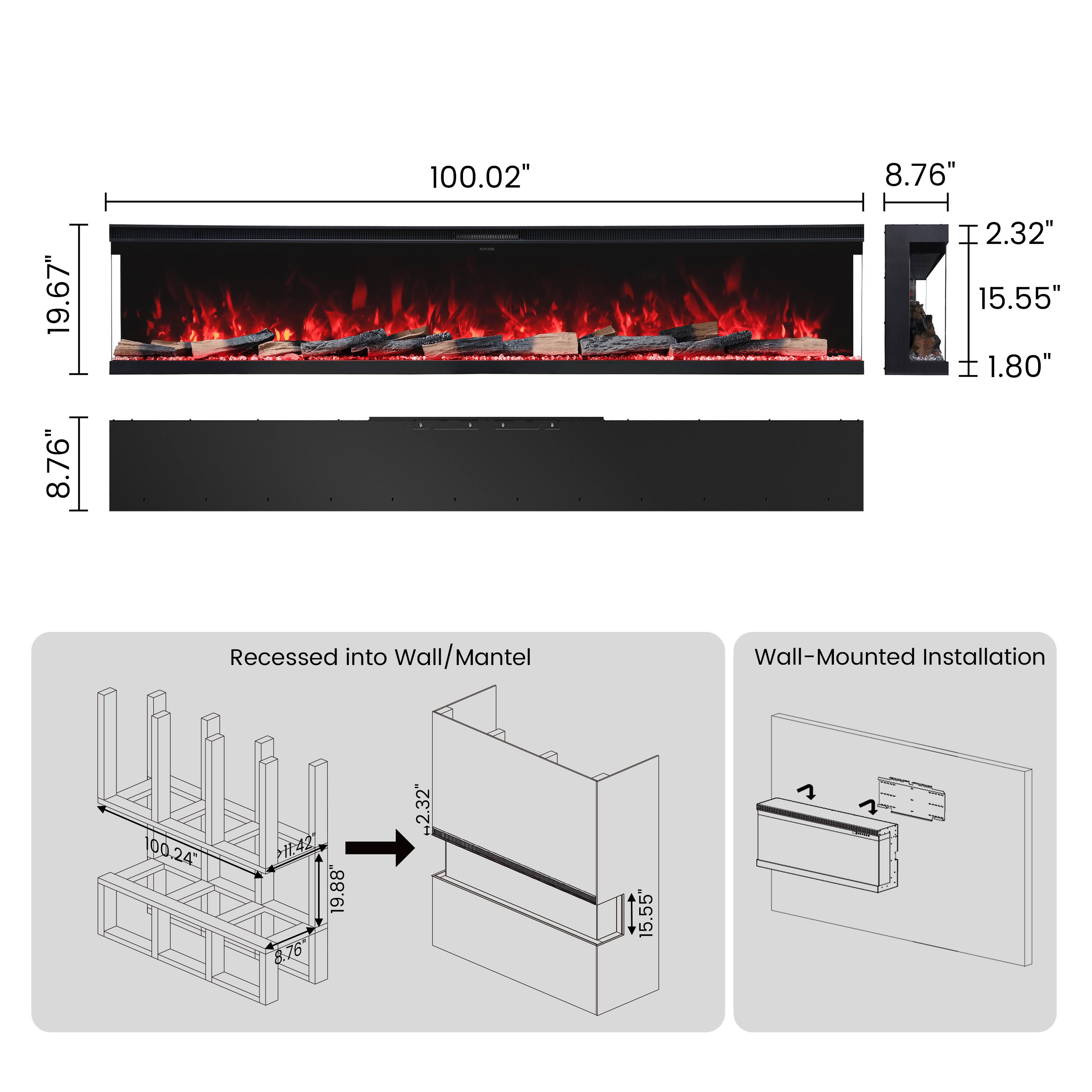19.67" 8.76"  
100.02"  
8.76" 2.32" 15.55"  
1.80"  
Recessed into Wall/Mantel  
Wall-Mounted Installation  
100.24"  
19.88" 8.76"  
2.32"  
15.55"