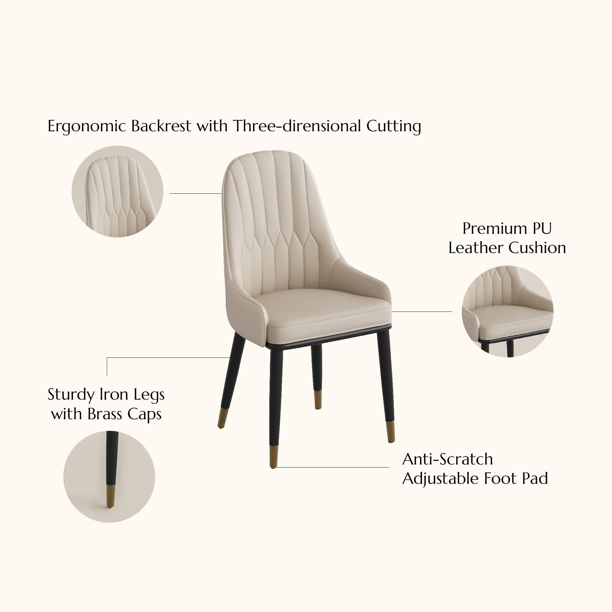Ergonomic Backrest with Three-dimensional Cutting  
Premium PU Leather Cushion  
Sturdy Iron Legs with Brass Caps  
Anti-Scratch Adjustable Foot Pad