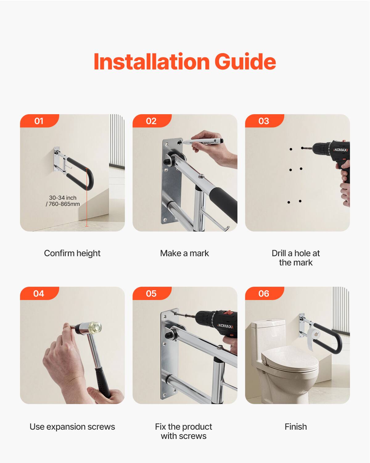 Installation Guide

01 Confirm height  
30-34 inch / 760-865mm

02 Make a mark

03 Drill a hole at the mark

04 Use expansion screws

05 Fix the product with screws

06 Finish