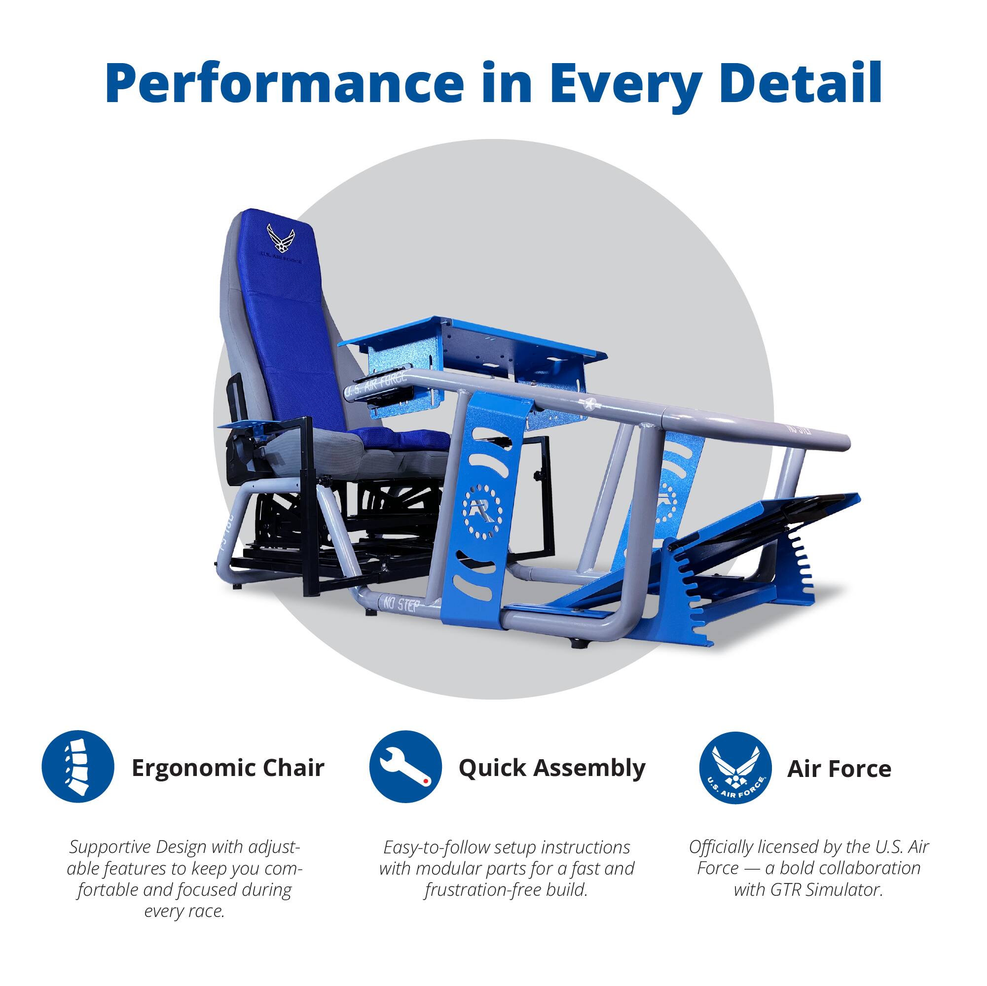 Performance in Every Detail

Ergonomic Chair  
Supportive Design with adjustable features to keep you comfortable and focused during every race.

Quick Assembly  
Easy-to-follow setup instructions with modular parts for a fast and frustration-free build.

Air Force  
Officially licensed by the U.S. Air Force — a bold collaboration with GTR Simulator.