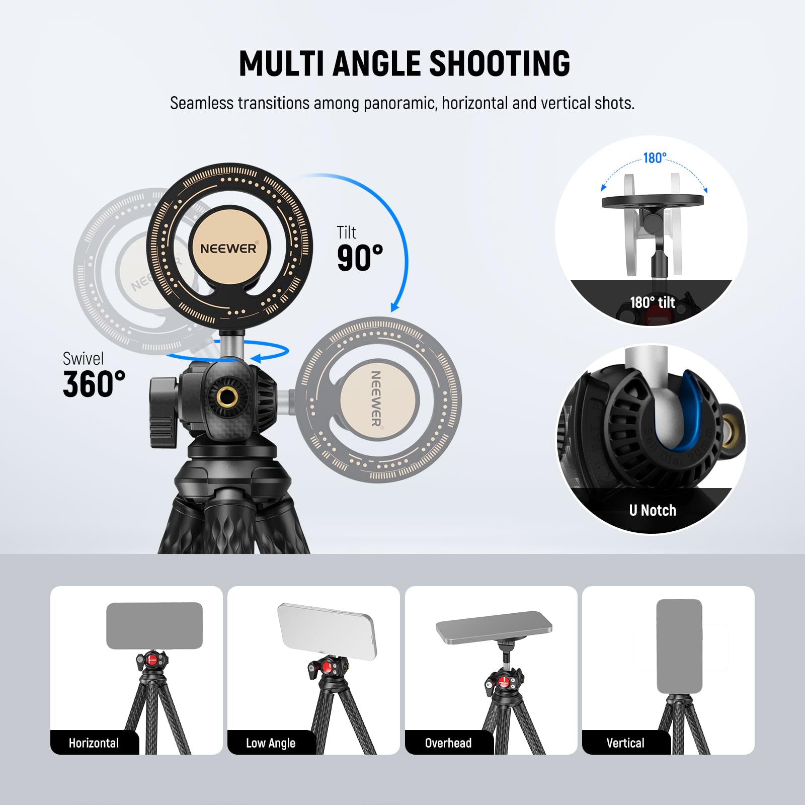 MULTI ANGLE SHOOTING  
Seamless transitions among panoramic, horizontal and vertical shots.  

180° Tilt  
90° Tilt  
360° Swivel  
U Notch  

Horizontal  
Low Angle  
Overhead  
Vertical