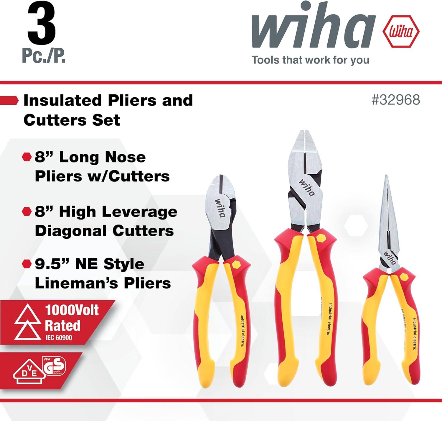 3 Pc./P. wiha Tools that work for you Insulated Pliers and Cutters Set #32968  
8" Long Nose Pliers w/Cutters  
8" High Leverage Diagonal Cutters  
9.5" NE Style Lineman's Pliers  
1000Volt Rated IEC 60900  
VPA V G S D E  
wiha Industrial electric