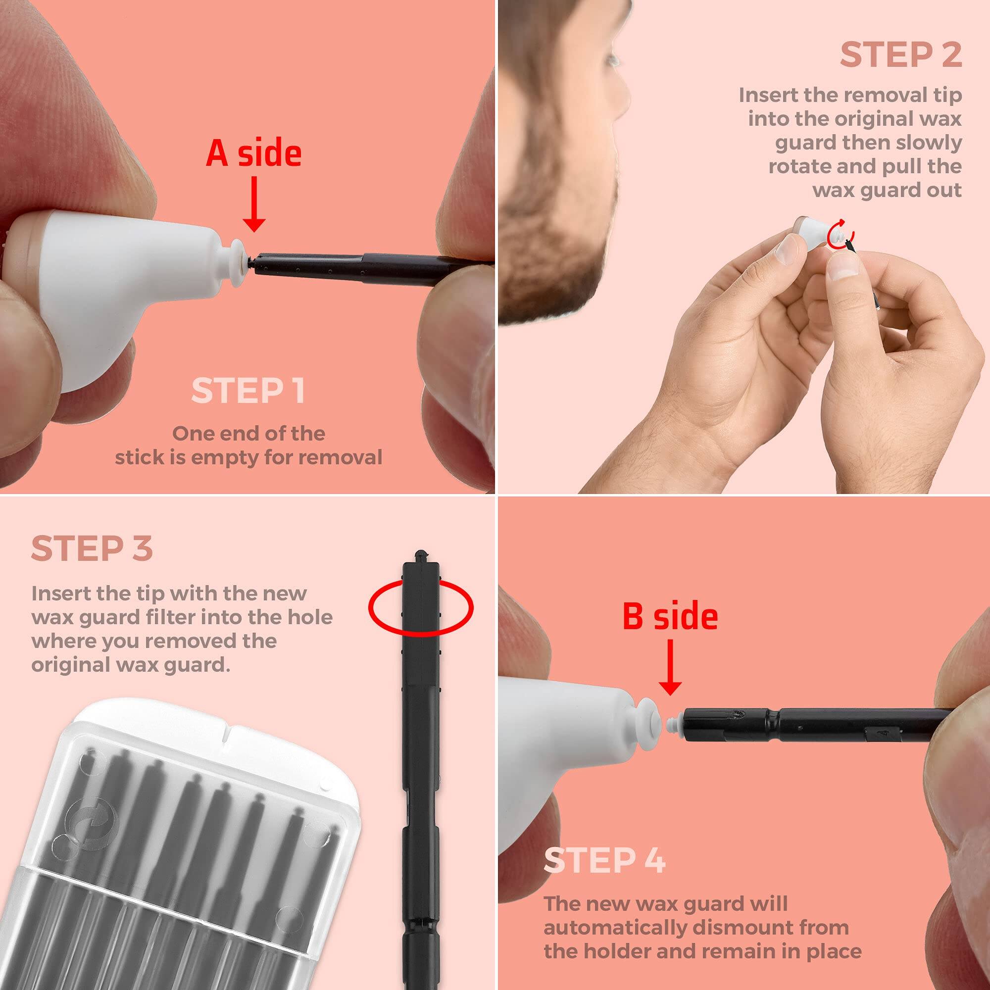A side

STEP 1  
One end of the stick is empty for removal

STEP 2  
Insert the removal tip into the original wax guard then slowly rotate and pull the wax guard out

STEP 3  
Insert the tip with the new wax guard filter into the hole where you removed the original wax guard.

B side

STEP 4  
The new wax guard will automatically dismount from the holder and remain in place