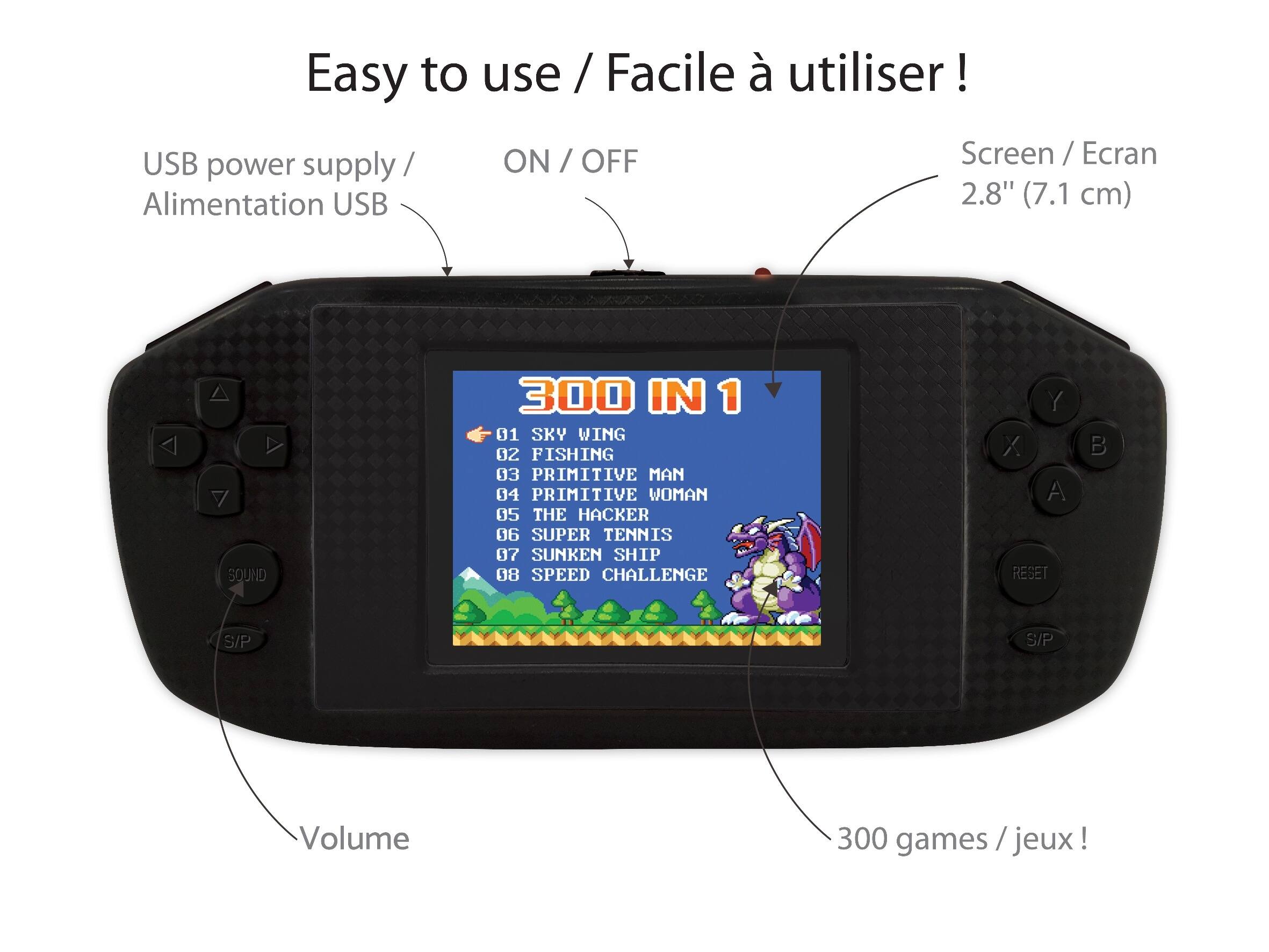 Easy to use / Facile à utiliser!  
USB power supply / Alimentation USB  
ON / OFF  
Screen / Ecran 2.8" (7.1 cm)  
300 IN 1  
01 SKY WING  
02 FISHING  
03 PRIMITIVE MAN  
04 PRIMITIVE WOMAN  
05 THE HACKER  
06 SUPER TENNIS  
07 SUNKEN SHIP  
08 SPEED CHALLENGE  
Volume  
300 games / jeux!