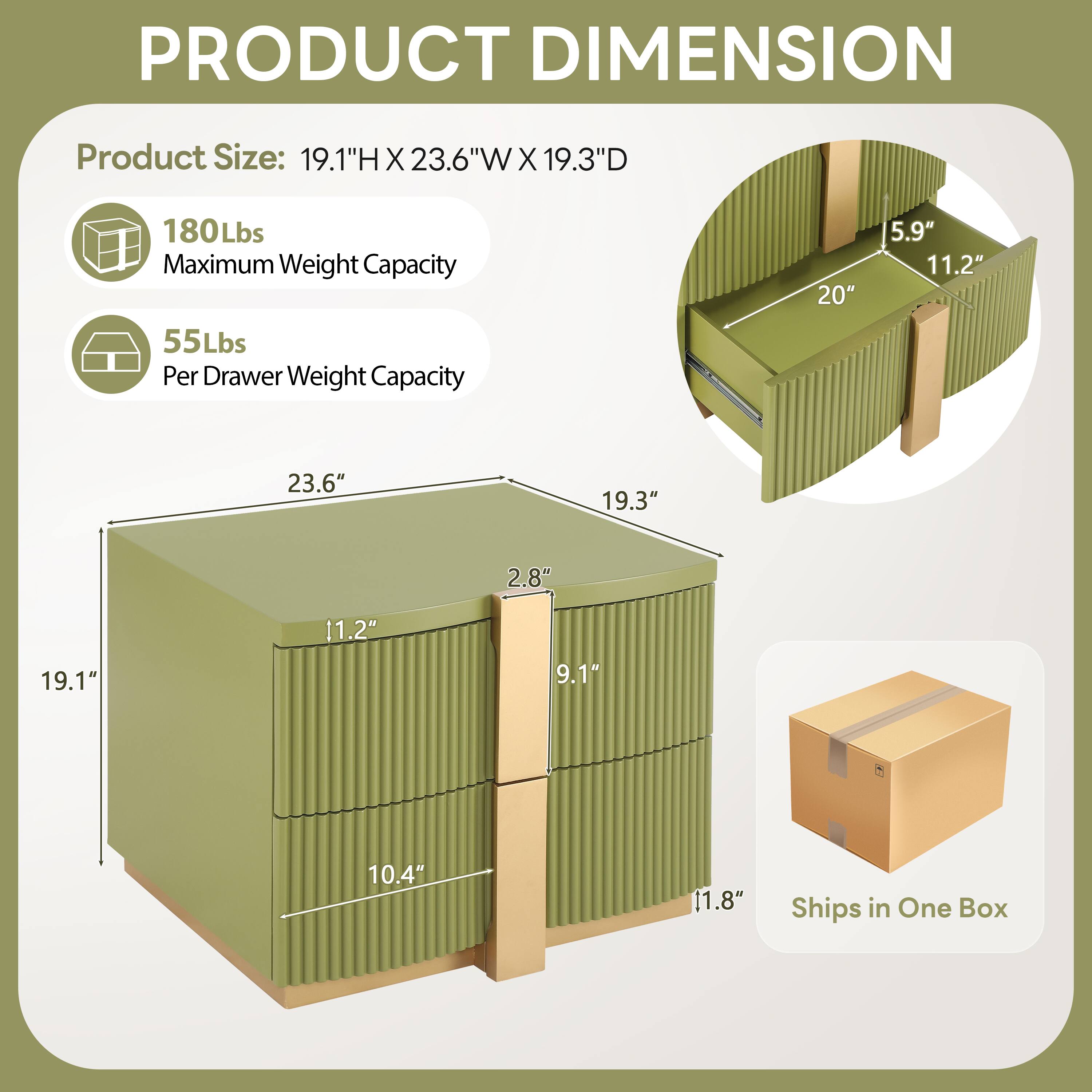 PRODUCT DIMENSION

Product Size: 19.1"H X 23.6"W X 19.3"D

180Lbs Maximum Weight Capacity

55Lbs Per Drawer Weight Capacity

20" 5.9" 11.2" 2.8" 19.3" 19.1" 11.2" 9.1" 10.4" 11.8"

Ships in One Box