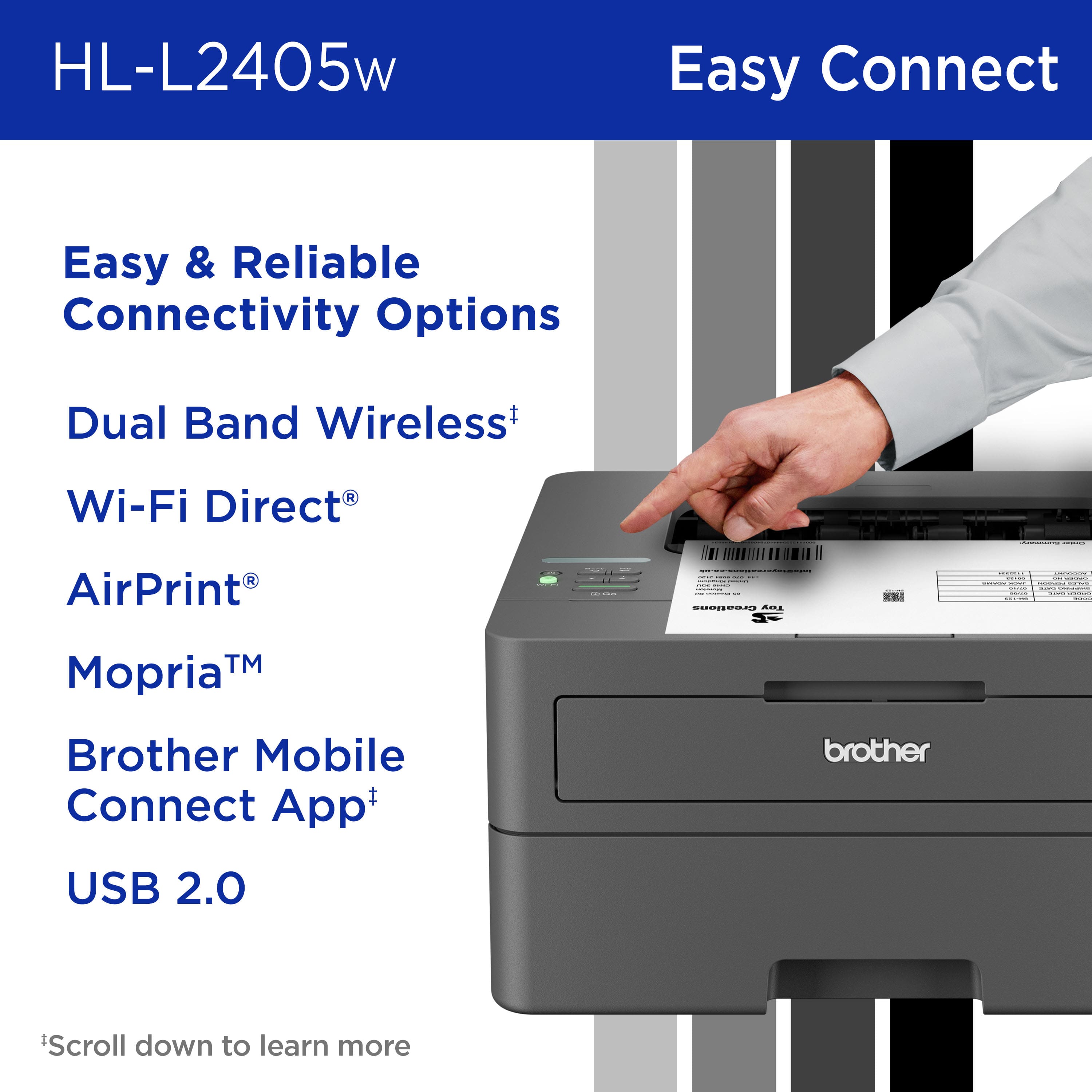 HL-L2405w Easy Connect Easy & Reliable Connectivity Options Dual Band Wireless+ Wi-Fi Direct R AirPrint Mopria Brother Mobile Connect App+ brother USB 2.0 Scroll down to learn more