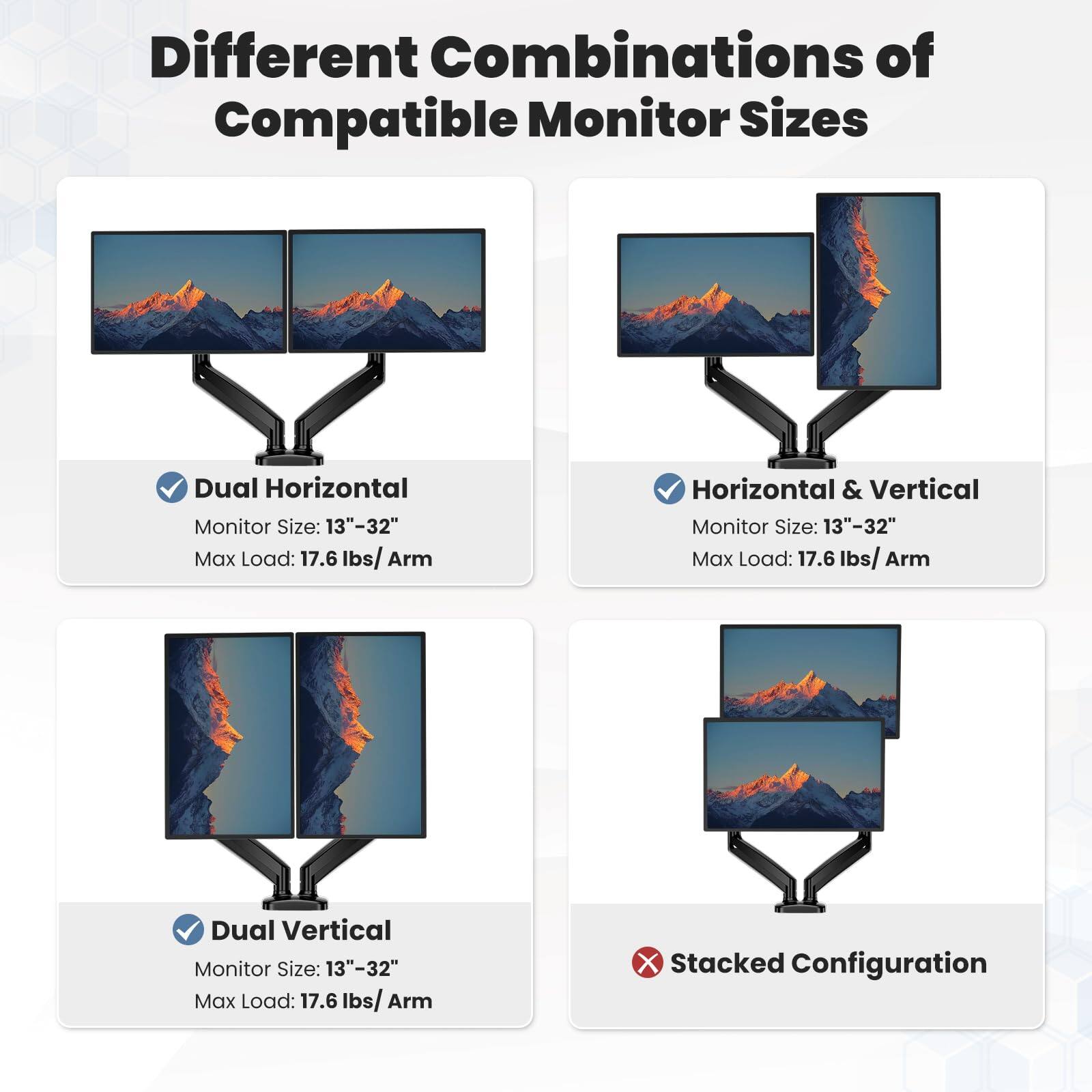 Different Combinations of Compatible Monitor Sizes

- Dual Horizontal
  - Monitor Size: 13"-32"
  - Max Load: 17.6 lbs/Arm

- Horizontal & Vertical
  - Monitor Size: 13"-32"
  - Max Load: 17.6 lbs/Arm

- Dual Vertical
  - Monitor Size: 13"-32"
  - Max Load: 17.6 lbs/Arm

- Stacked Configuration
  - ❌ (Not supported)