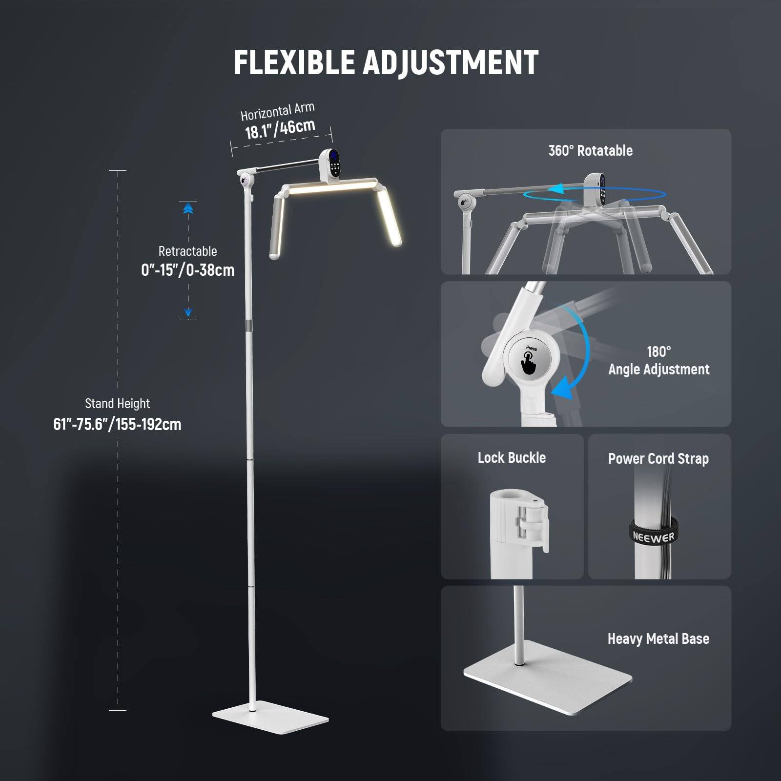 FLEXIBLE ADJUSTMENT

- Horizontal Arm: 18.1"/46cm
- Retractable: 0"-15"/0-38cm
- Stand Height: 61"-75.6"/155-192cm
- 360° Rotatable
- 180° Angle Adjustment
- Lock Buckle
- Power Cord Strap
- Heavy Metal Base