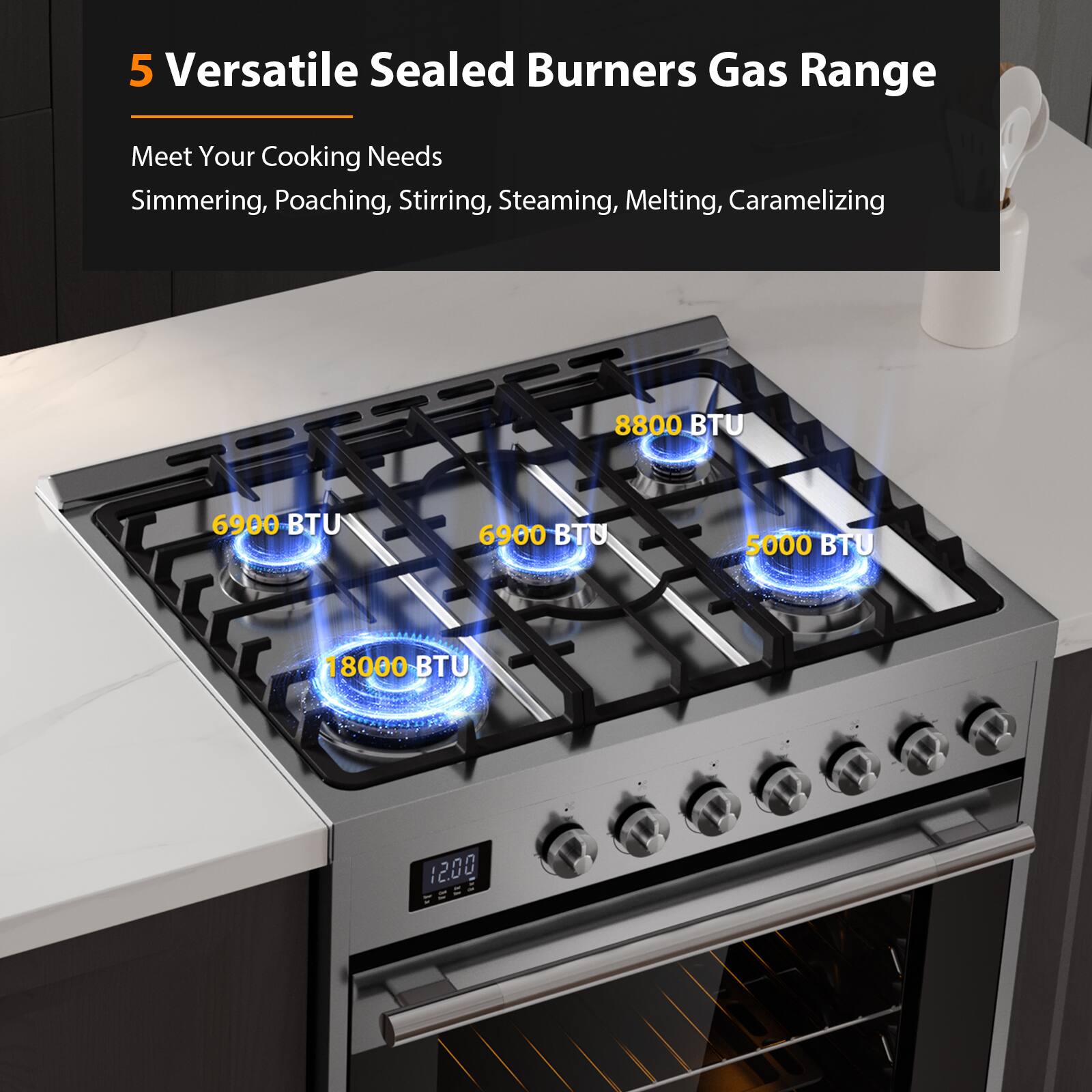 5 Versatile Sealed Burners Gas Range
Meet Your Cooking Needs
Simmering, Poaching, Stirring, Steaming, Melting, Caramelizing
8800 BTU
6900 BTU
6900 BTU
5000 BTU
18000 BTU
1200 SE