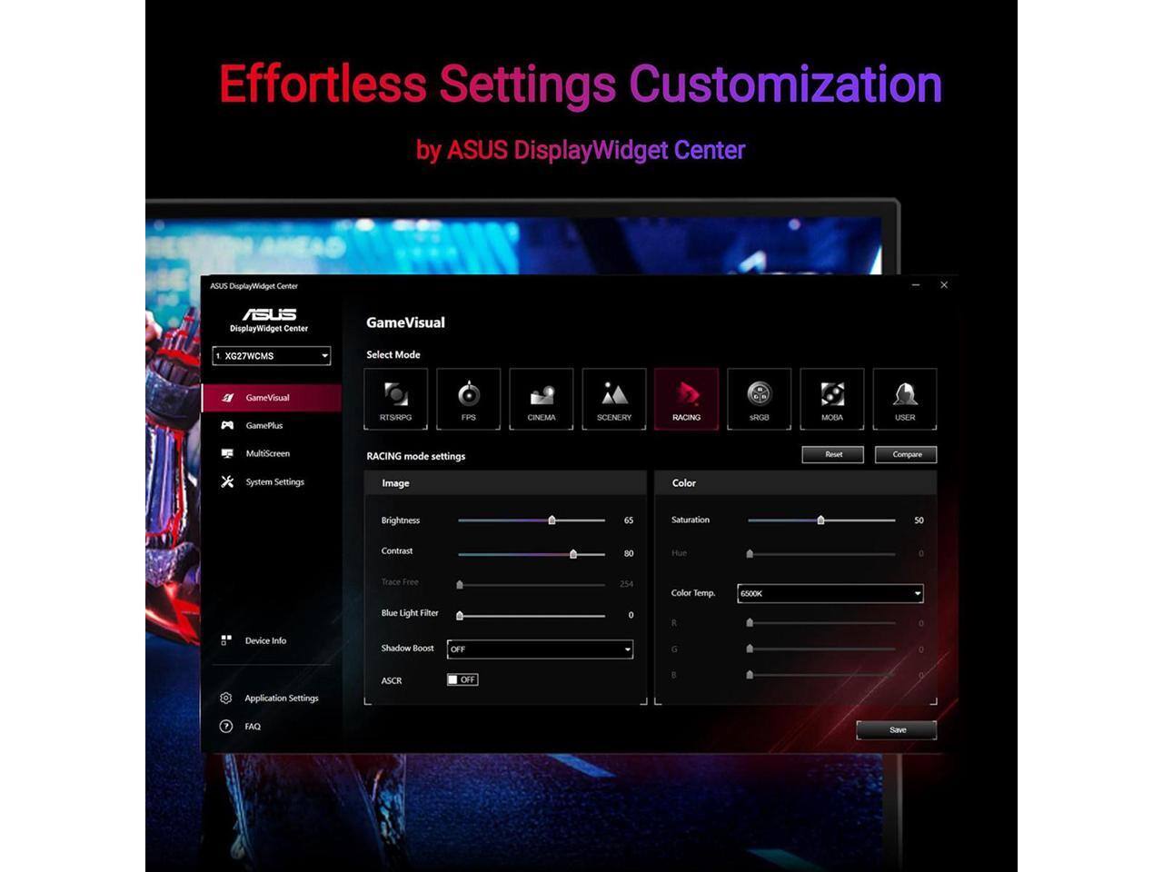 Effortless Settings Customization by ASUS DisplayWidget Center

ASUS DisplayWidget Center

GameVisual
Select Mode
- RACING
- FPS
- CINEMA
- SCENERY
- MOBA
- USER

RACING mode settings
Image
- Brightness: 65
- Contrast: 80
- Trace Free: 254
- Blue Light Filter: 0
- Shadow Boost: OFF
- ASCR: OFF

Color
- Saturation: 50
- Hue: 0
- Color Temp.: 6500K
- R: 0
- G: 0
- B: 0

MultiScreen
System Settings
Device Info
Application Settings
FAQ

Reset Compare Save