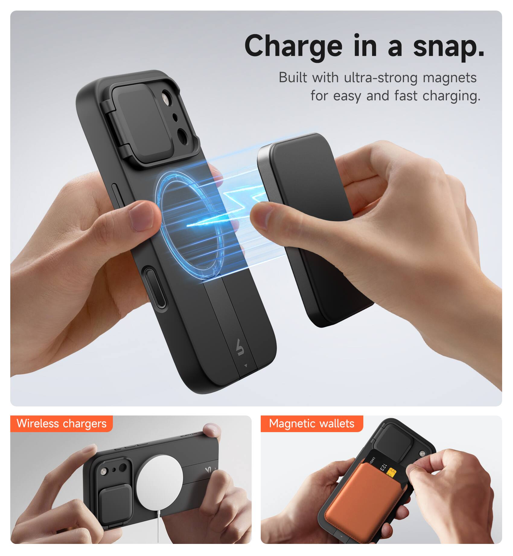 Charge in a snap.  
Built with ultra-strong magnets for easy and fast charging.

Wireless chargers  
Magnetic wallets
