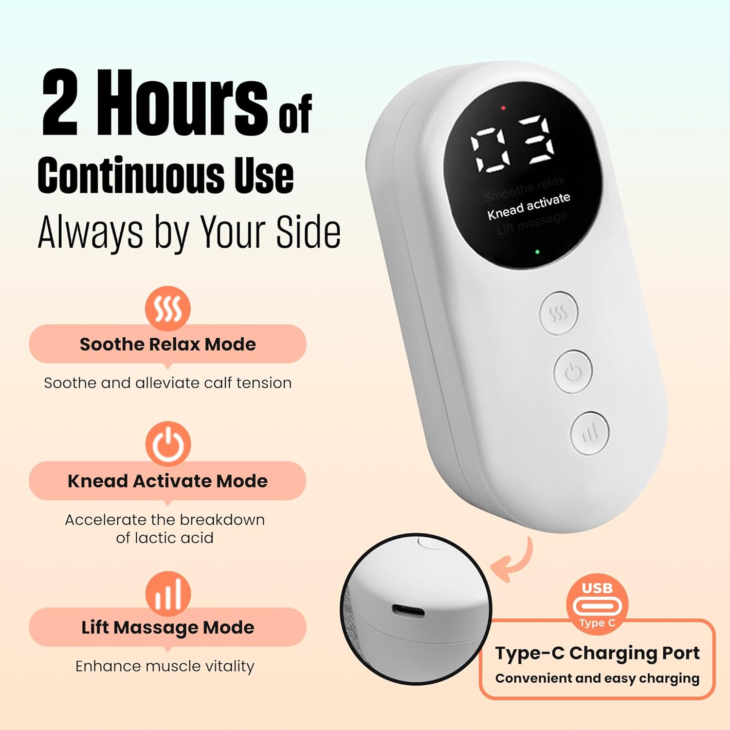 2 Hours of Continuous Use  
Always by Your Side  

Soothe Relax Mode  
Soothe and alleviate calf tension  

Knead Activate Mode  
Accelerate the breakdown of lactic acid  

Lift Massage Mode  
Enhance muscle vitality  

Type-C Charging Port  
Convenient and easy charging
