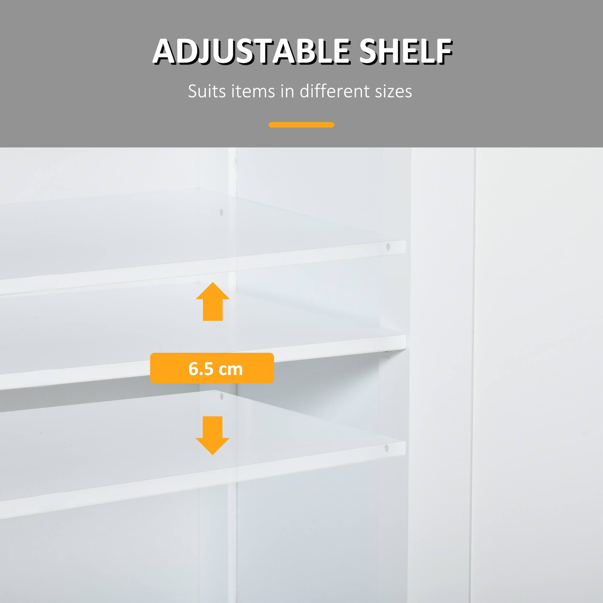 ADJUSTABLE SHELF
Suits items in different sizes
6.5 cm