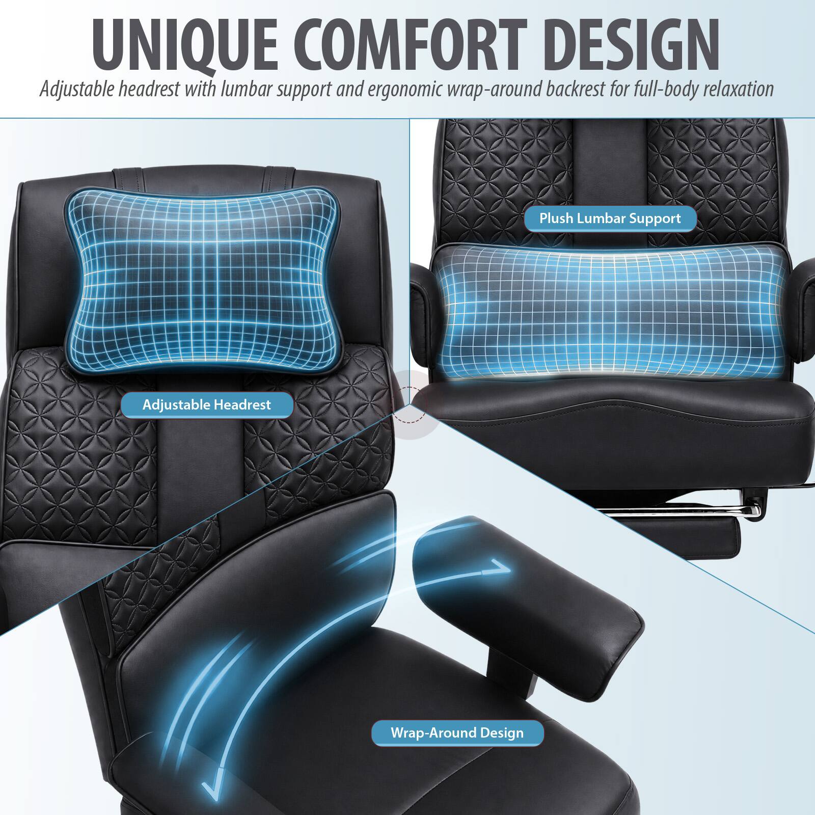 UNIQUE COMFORT DESIGN  
Adjustable headrest with lumbar support and ergonomic wrap-around backrest for full-body relaxation  

Plush Lumbar Support  
Adjustable Headrest  
Wrap-Around Design
