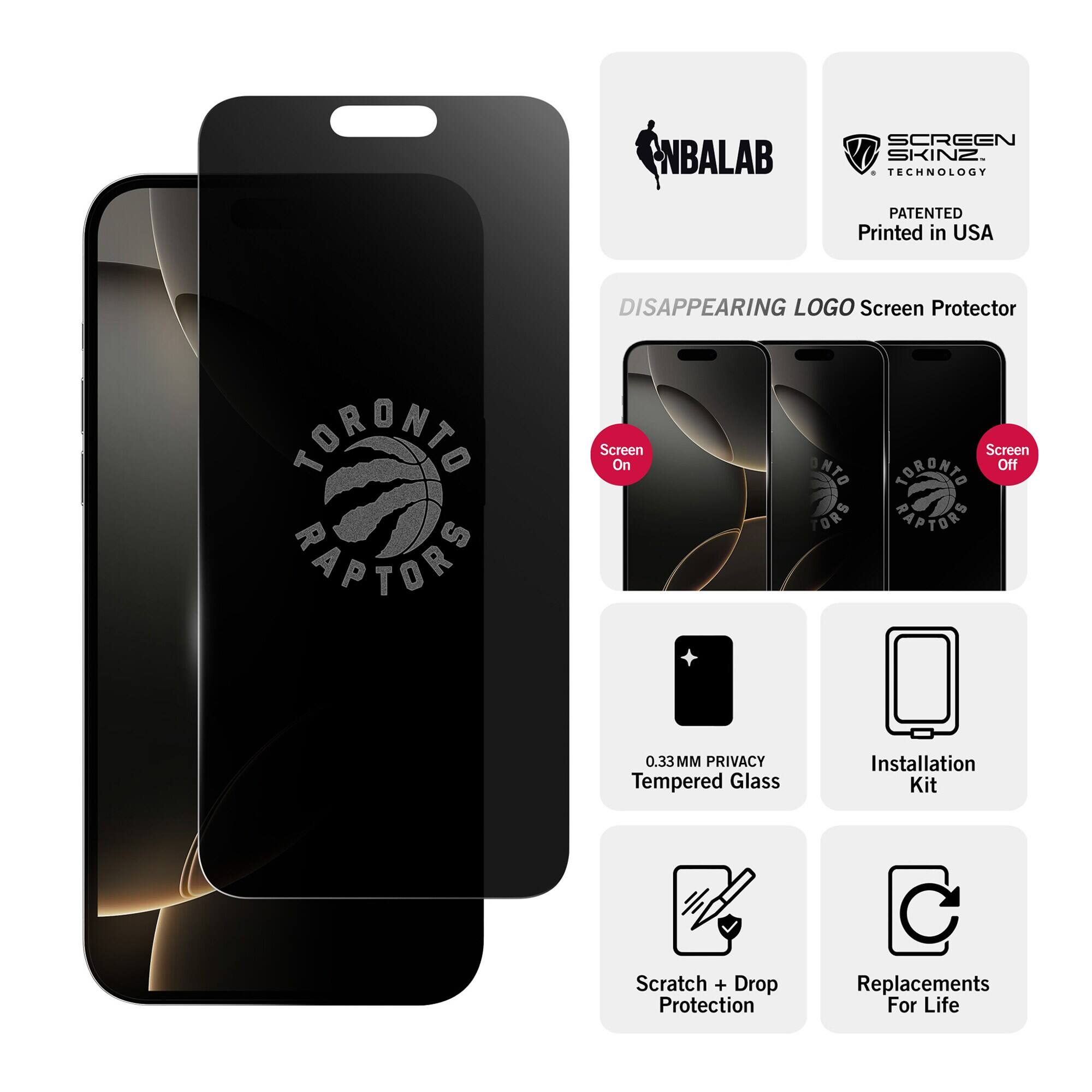NBALAB  
SCREEN SKINZ TECHNOLOGY  
PATENTED Printed in USA  
DISAPPEARING LOGO Screen Protector  
TORONTO RAPTORS  
Screen On  
Screen Off  
0.33MM PRIVACY Tempered Glass  
Installation Kit  
Scratch + Drop Protection  
Replacements For Life