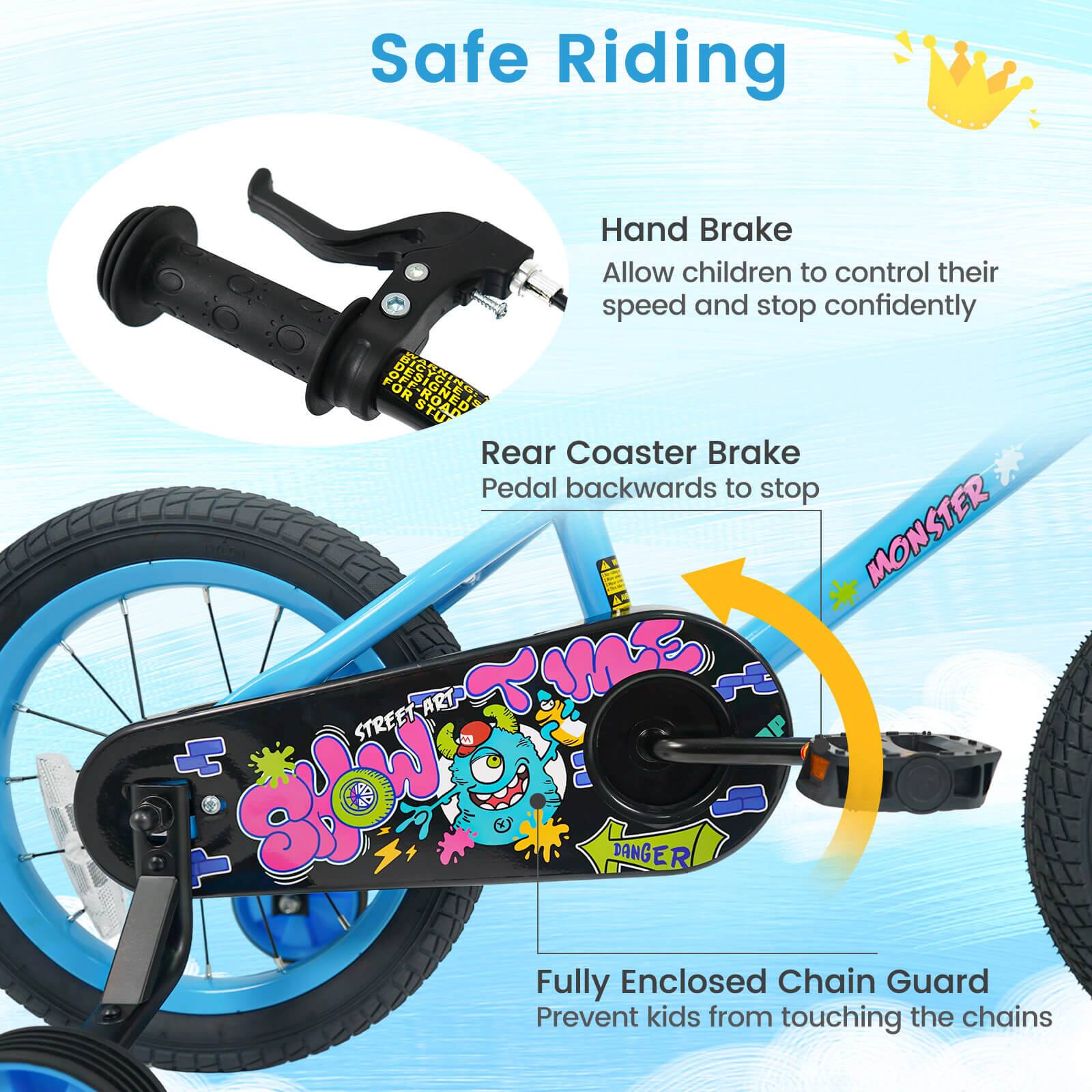 Safe Riding

Hand Brake
Allow children to control their speed and stop confidently

Rear Coaster Brake
Pedal backwards to stop

Fully Enclosed Chain Guard
Prevent kids from touching the chains