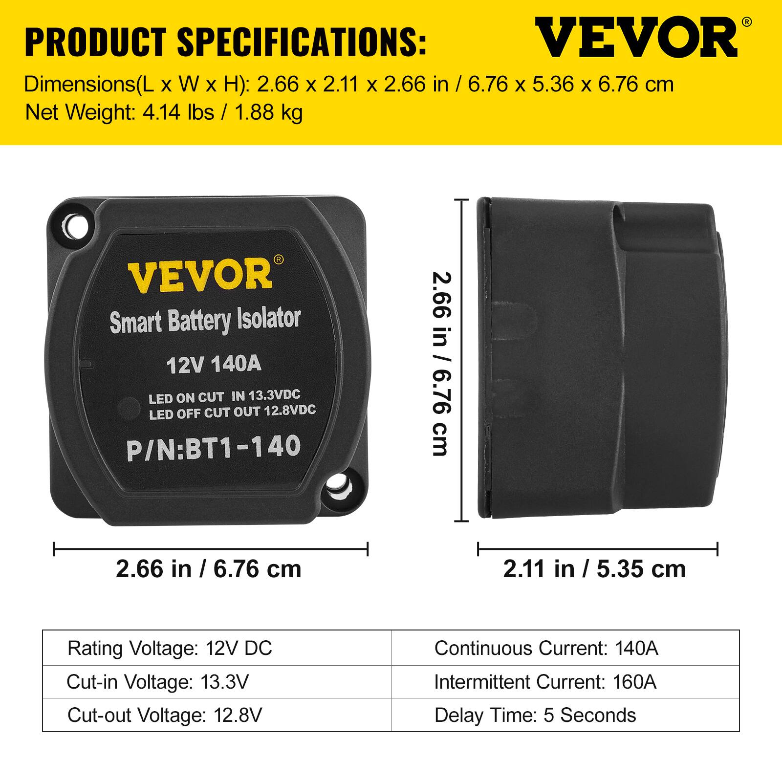PRODUCT SPECIFICATIONS:

Dimensions(L x W x H): 2.66 x 2.11 x 2.66 in / 6.76 x 5.36 x 6.76 cm  
Net Weight: 4.14 lbs / 1.88 kg  

VEVOR Smart Battery Isolator  
12V 140A  
LED ON CUT IN 13.3VDC  
LED OFF CUT OUT 12.8VDC  
P/N: BT1-140  

Rating Voltage: 12V DC  
Cut-in Voltage: 13.3V  
Cut-out Voltage: 12.8V  
Continuous Current: 140A  
Intermittent Current: 160A  
Delay Time: 5 Seconds