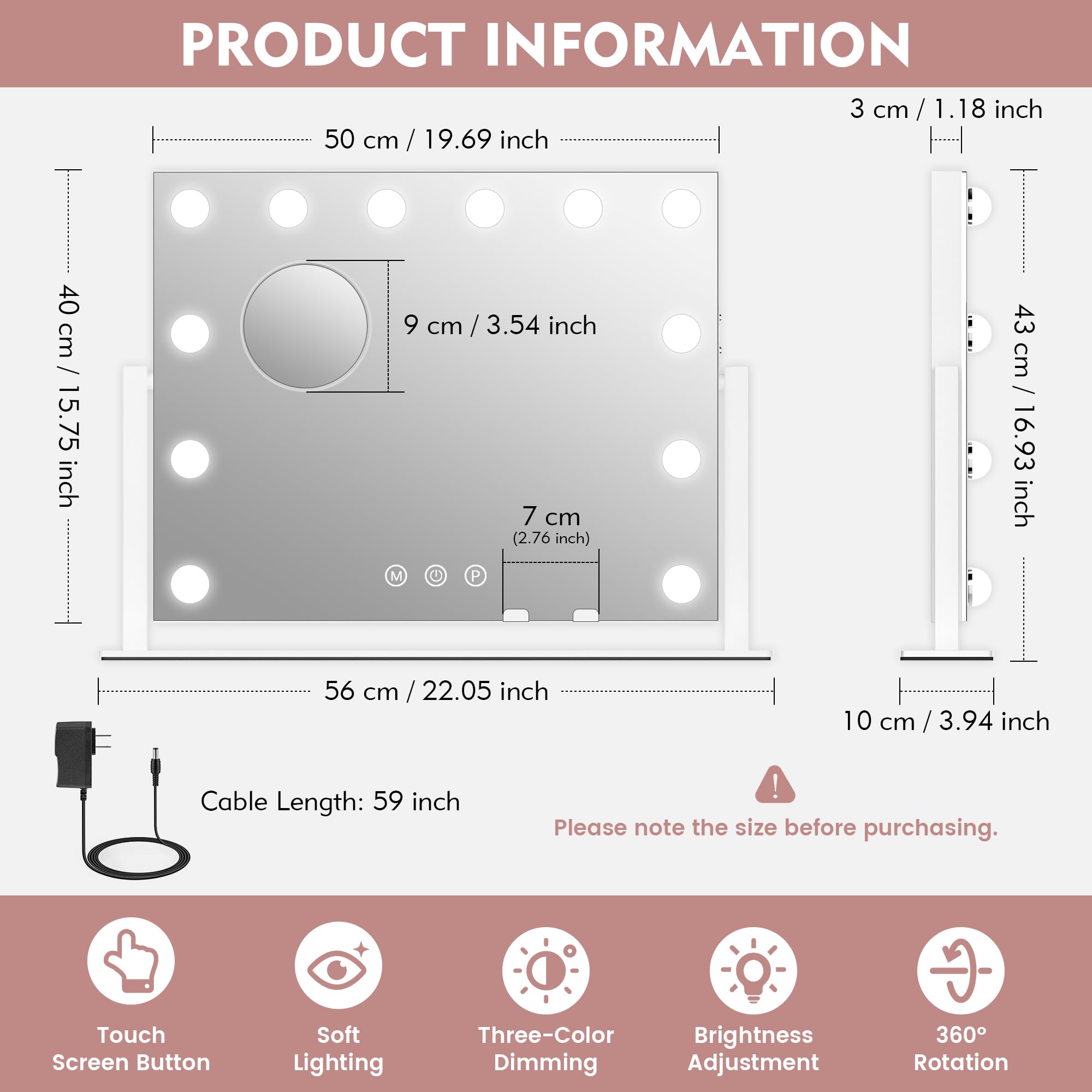**PRODUCT INFORMATION**

- **Dimensions:**
  - 50 cm / 19.69 inch
  - 40 cm / 15.75 inch
  - 9 cm / 3.54 inch
  - 7 cm (2.76 inch)
  - 56 cm / 22.05 inch
  - 43 cm / 16.93 inch
  - 10 cm / 3.94 inch
  - 3 cm / 1.18 inch

- **Cable Length:** 59 inch

- **Features:**
  - Touch Screen Button
  - Soft Lighting
  - Three-Color Brightness Dimming Adjustment
  - 360° Rotation

- **Note:** Please note the size before purchasing.