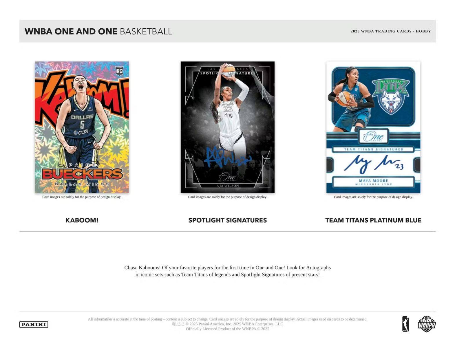 WNBA ONE AND ONE BASKETBALL

2025 WNBA TRADING CARDS - HOBBY

KABOOM!
- Chase Kabooms! Of your favorite players for the first time in One and One! Look for Autographs in iconic sets such as Team Titans of legends and Spotlight Signatures of present stars!

SPOTLIGHT SIGNATURES
- Card images are solely for the purpose of design display.

TEAM TITANS PLATINUM BLUE
- Card images are solely for the purpose of design display.

All information is accurate at the time of posting and is subject to change. Card images are solely for the purpose of design display. Actual images used on cards to be determined.

© 2025 Panini America, Inc. © 2025 WNBA Enterprises, LLC. Officially Licensed Product of the WNBA © 2025

PANINI

WNBA