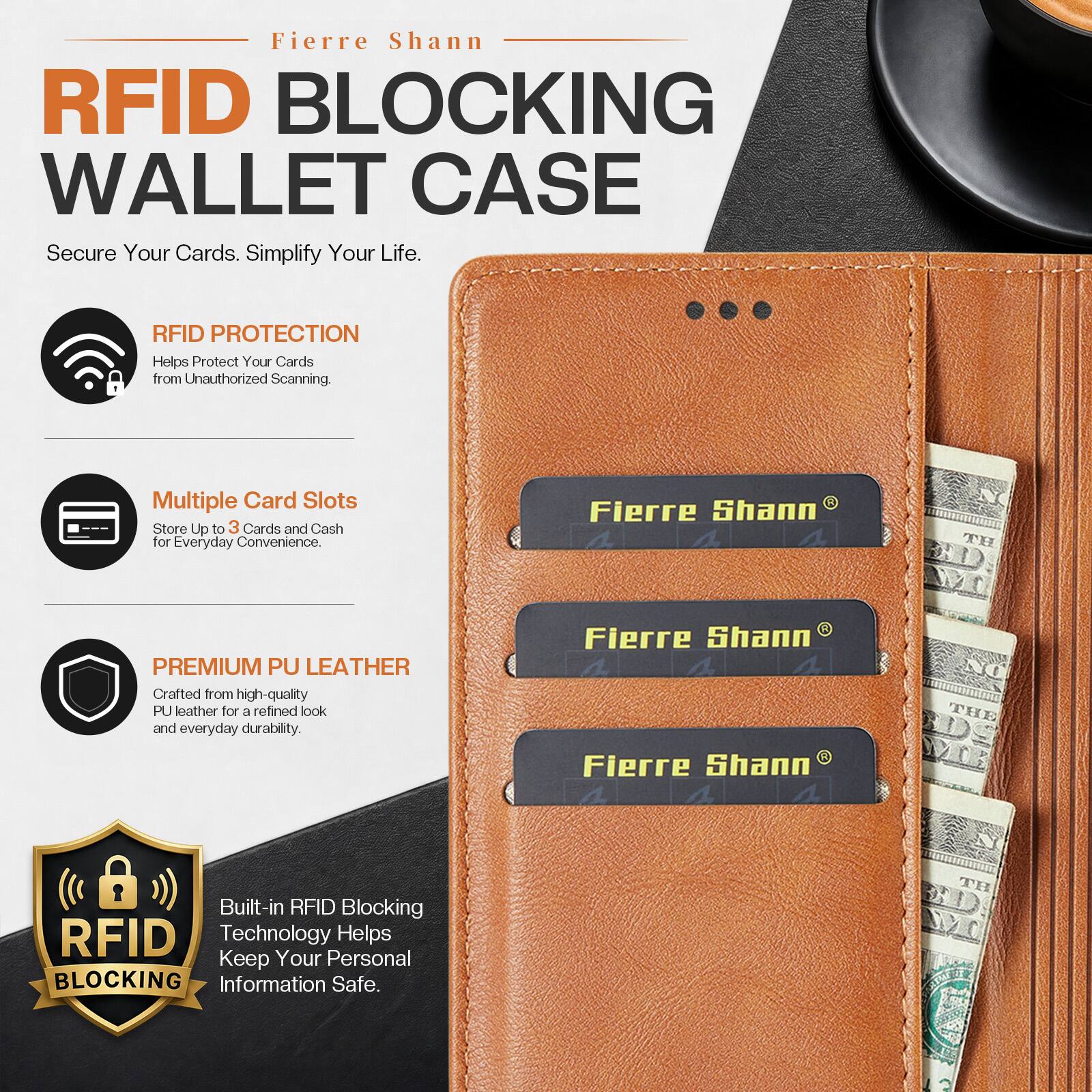 Fierre Shann RFID BLOCKING WALLET CASE Secure Your Cards. Simplify Your Life.

RFID PROTECTION Helps Protect Your Cards from Unauthorized Scanning.

Multiple Card Slots Store Up to 3 Cards and Cash for Everyday Convenience.

Fierre Shann 1 4, 4
TH
PREMIUM PU LEATHER Crafted from high-quality PU leather for a refined look and everyday durability.

Fierre Shann 4 4 Fierre Shann 4 
NO THE RDS ME
Built-in RFID Blocking RFID Technology Helps Keep Your Personal BLOCKING Information Safe.