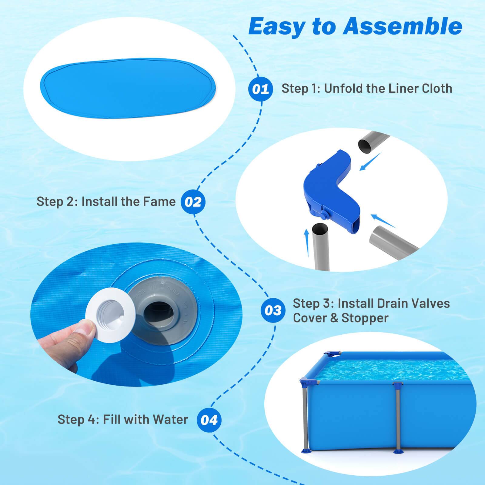 Easy to Assemble

01 Step 1: Unfold the Liner Cloth

02 Step 2: Install the Frame

03 Step 3: Install Drain Valves Cover & Stopper

04 Step 4: Fill with Water