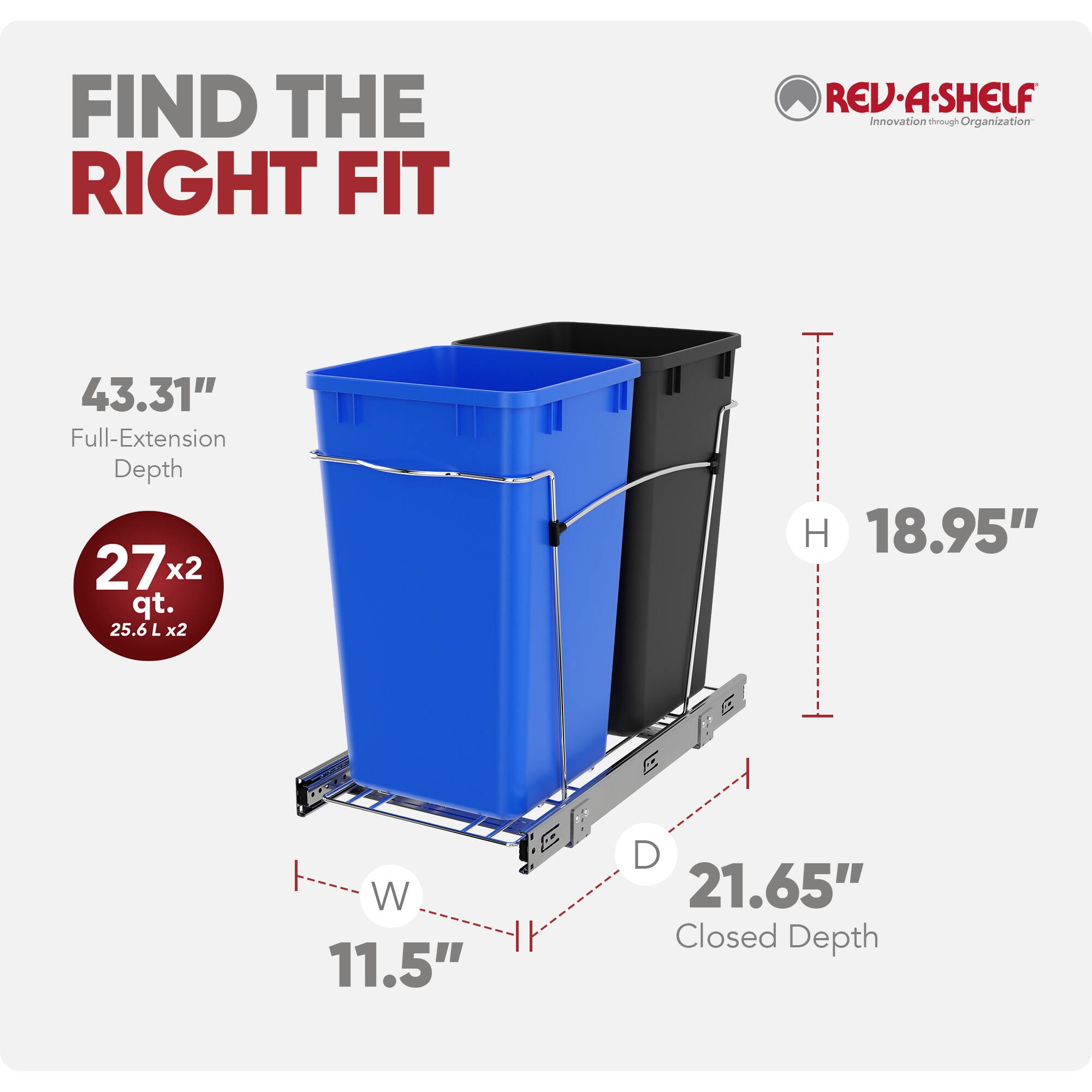 FIND THE RIGHT FIT  
REV-A-SHELF  
Innovation through Organization  

43.31" Full-Extension Depth  
27 x 2 qt. (25.6 L x 2)  
18.95" H  
11.5" W  
21.65" Closed Depth