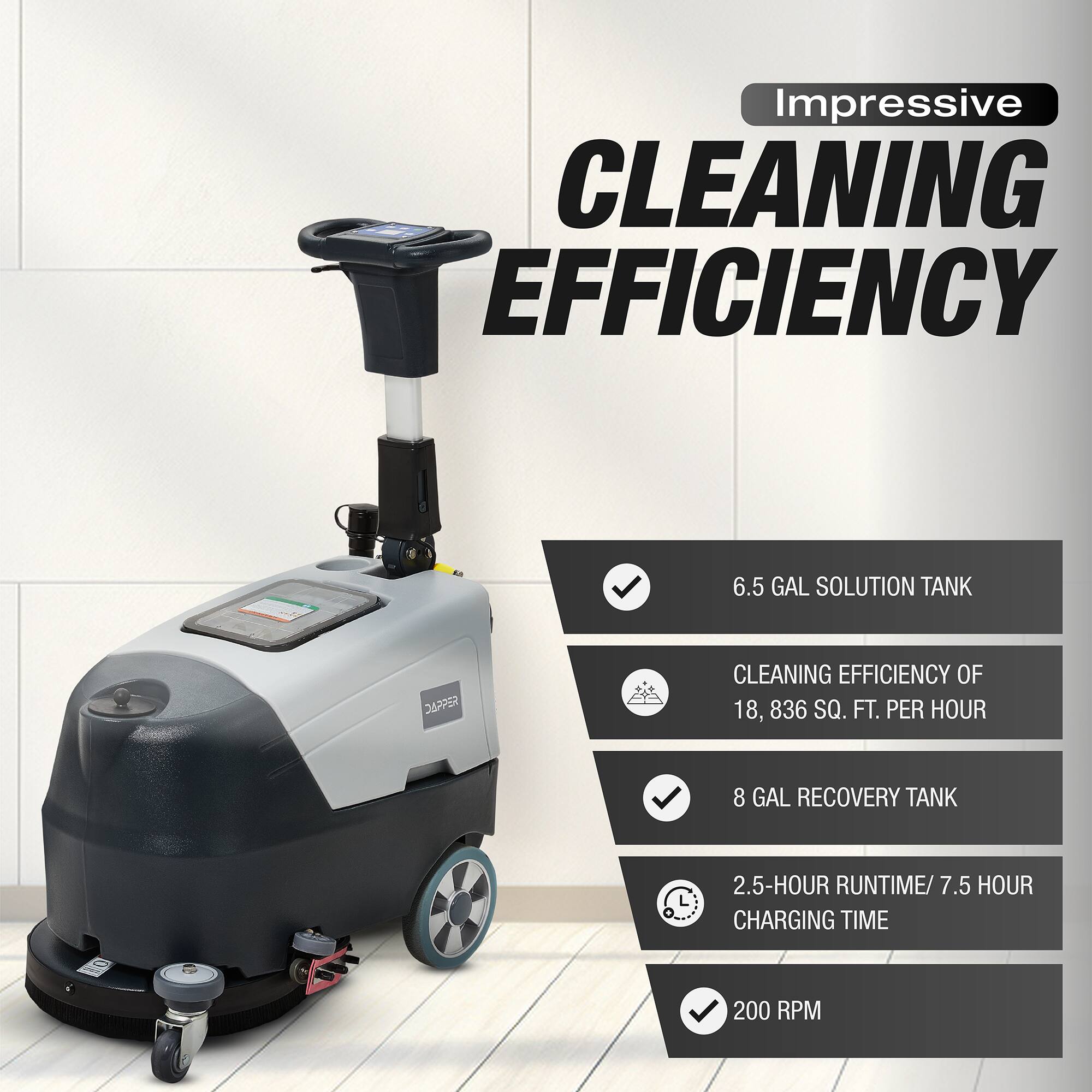 Impressive CLEANING EFFICIENCY

- 6.5 GAL SOLUTION TANK
- CLEANING EFFICIENCY OF 18,836 SQ. FT. PER HOUR
- 8 GAL RECOVERY TANK
- 2.5-HOUR RUNTIME / 7.5 HOUR CHARGING TIME
- 200 RPM