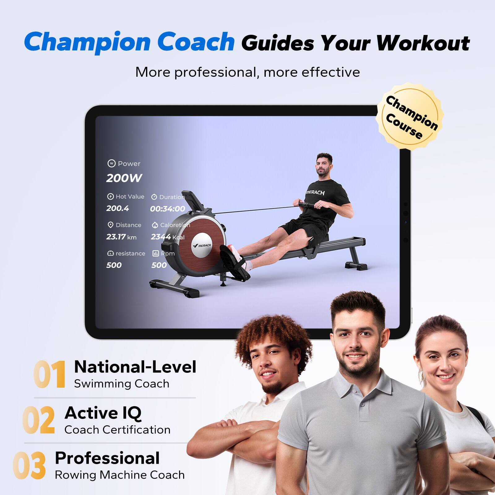 Champion Coach Guides Your Workout  
More professional, more effective  

Champion Course  

Power  
200W  

Hot Value  
200.4  

Duration  
00:34:00  

Distance  
23.17 km  

Calories  
2344 Kcal  

Resistance  
500  

Rpm  
500  

01 National-Level Swimming Coach  
02 Active IQ Coach Certification  
03 Professional Rowing Machine Coach