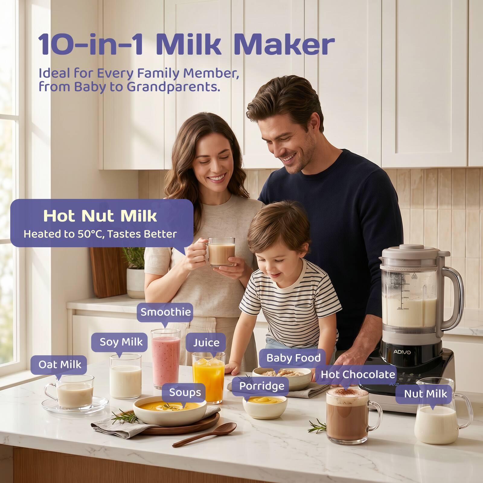 10-in-1 Milk Maker  
Ideal for Every Family Member, from Baby to Grandparents.  

Hot Nut Milk  
Heated to 50°C, Tastes Better  

Smoothie  
Oat Milk  
Soy Milk  
Juice  
Soups  
Baby Food  
Hot Chocolate  
Porridge  
Nut Milk
