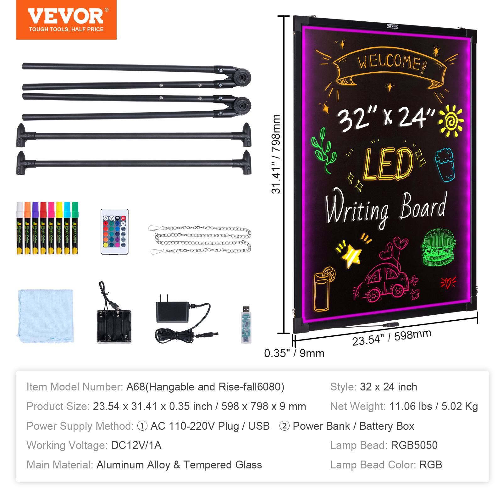 VEVOR TOUGH TOOLS. HALF PRICE

WELCOME

3 798mm 31.41" 32" X 24" LED Writing Board 0.35" / 9mm 23.54" | 598mm

Item Model Number: A68(Hangable and Rise-fall6080)

Style: 32 x 24 inch

Product Size: 23.54 x 31.41 x 0.35 inch / 598 x 798 x 9 mm

Net Weight: 11.06 lbs / 5.02 Kg

Power Supply Method: 1 AC 110-220V Plug / USB 2 Power Bank / Battery Box

Working Voltage: DC12V/1A

Lamp Bead: RGB5050

Main Material: Aluminum Alloy & Tempered Glass

Lamp Bead Color: RGB