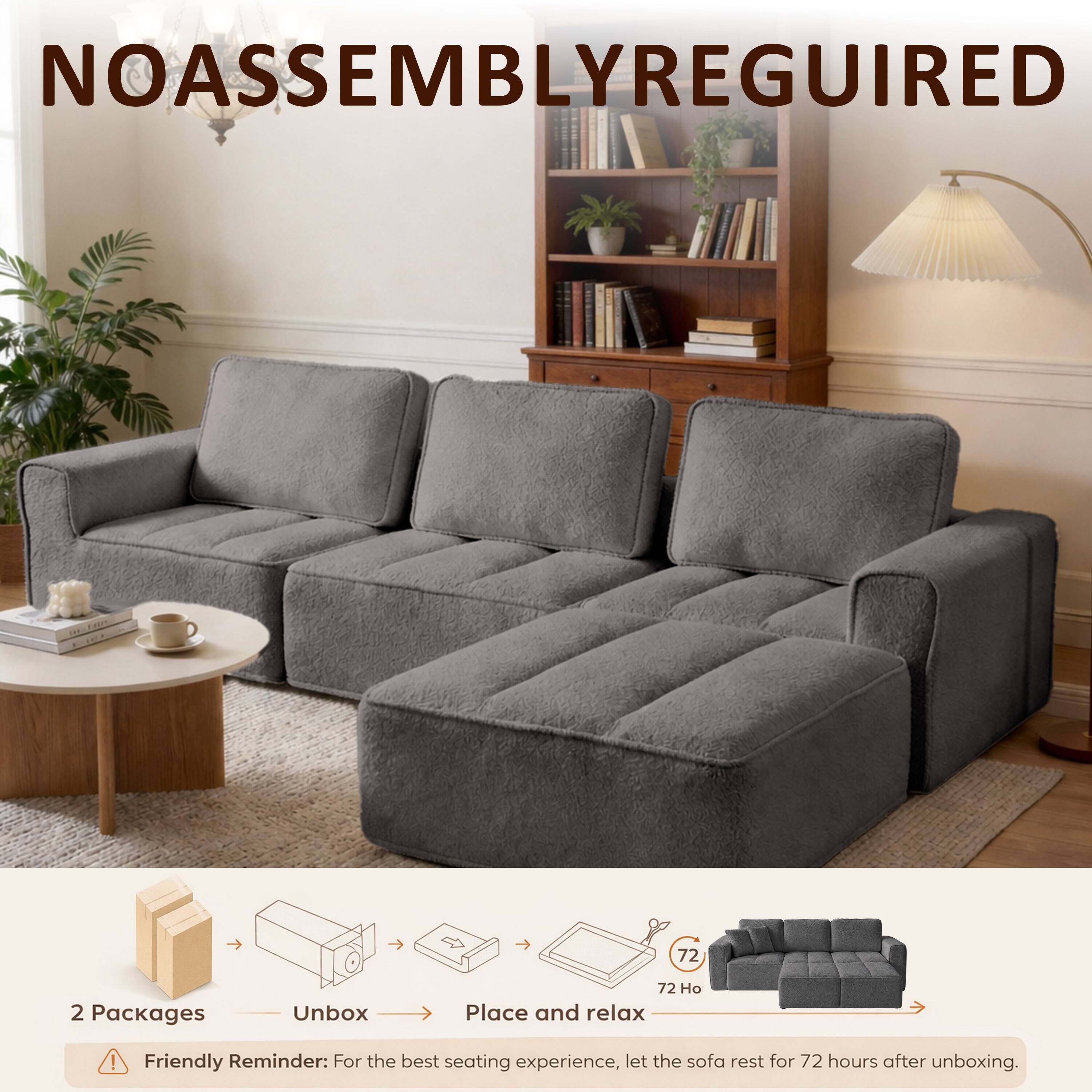 NOASSEMBLYREGUIRED

72

2 Packages
Unbox
72 Place and relax

Friendly Reminder: For the best seating experience, let the sofa rest for 72 hours after unboxing.