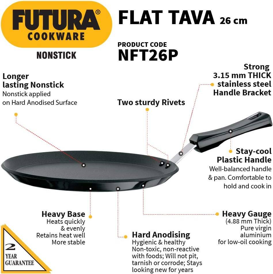 FUTURA FLAT TAVA 26 cm COOKWARE  
PRODUCT CODE: NFT26P  
NONSTICK  

- Longer lasting Nonstick  
  Nonstick applied on Hard Anodised Surface  

- Two sturdy Rivets  

- Strong 3.15 mm THICK stainless steel Handle Bracket  

- Stay-cool Plastic Handle  
  Well-balanced handle & pan. Comfortable to hold and cook in  

- Heavy Base  
  Heats quickly & evenly  
  Retains heat well  
  More stable  

- Hard Anodising  
  Hygienic & healthy  
  Non-toxic, non-reactive with foods; Will not pit, tarnish or corrode; Stays looking new for years  

- Heavy Gauge (4.88 mm Thick)  
  Pure virgin aluminium for low-oil cooking  

2 YEAR GUARANTEE