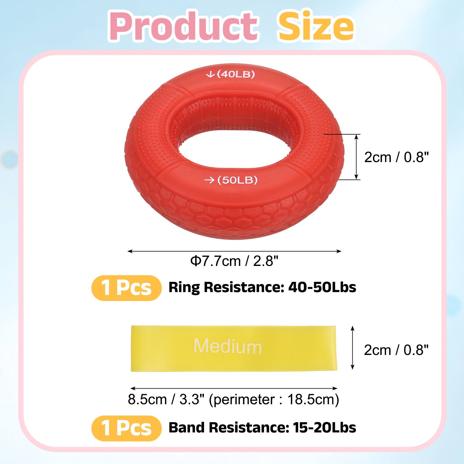 Product Size

(40LB) 2cm / 0.8"  
(50LB) 7.7cm / 2.8"  

1 Pcs  
Ring Resistance: 40-50Lbs  

Medium  

2cm / 0.8"  
8.5cm / 3.3"  
(perimeter: 18.5cm)  

1 Pcs  
Band Resistance: 15-20Lbs