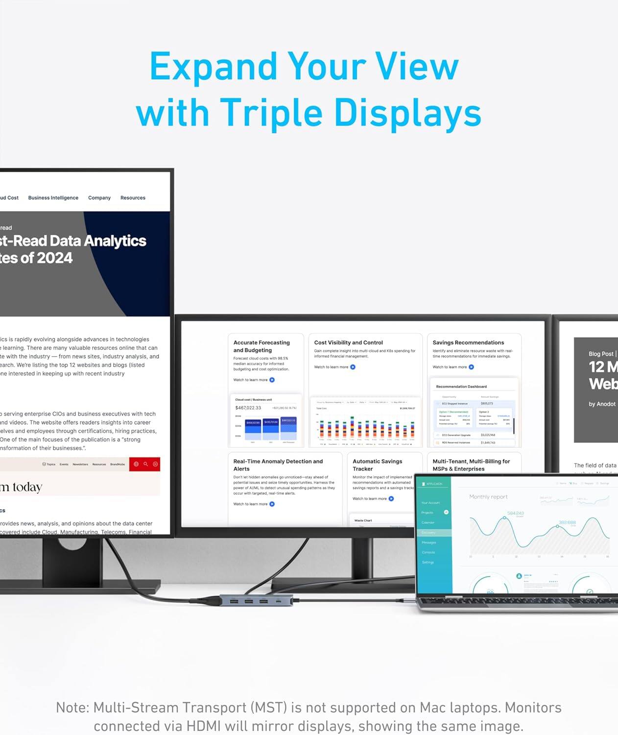Expand Your View with Triple Displays

Cost Visibility and Control
Savings Recommendations
Accurate Forecasting and Budgeting
Real-Time Anomaly Detection and Alerts
Automatic Savings Tracker
Multi-Tenant, Multi-Billing for MSP Enterprises

Note: Multi-Stream Transport (MST) is not supported on Mac laptops. Monitors connected via HDMI will mirror displays, showing the same image.