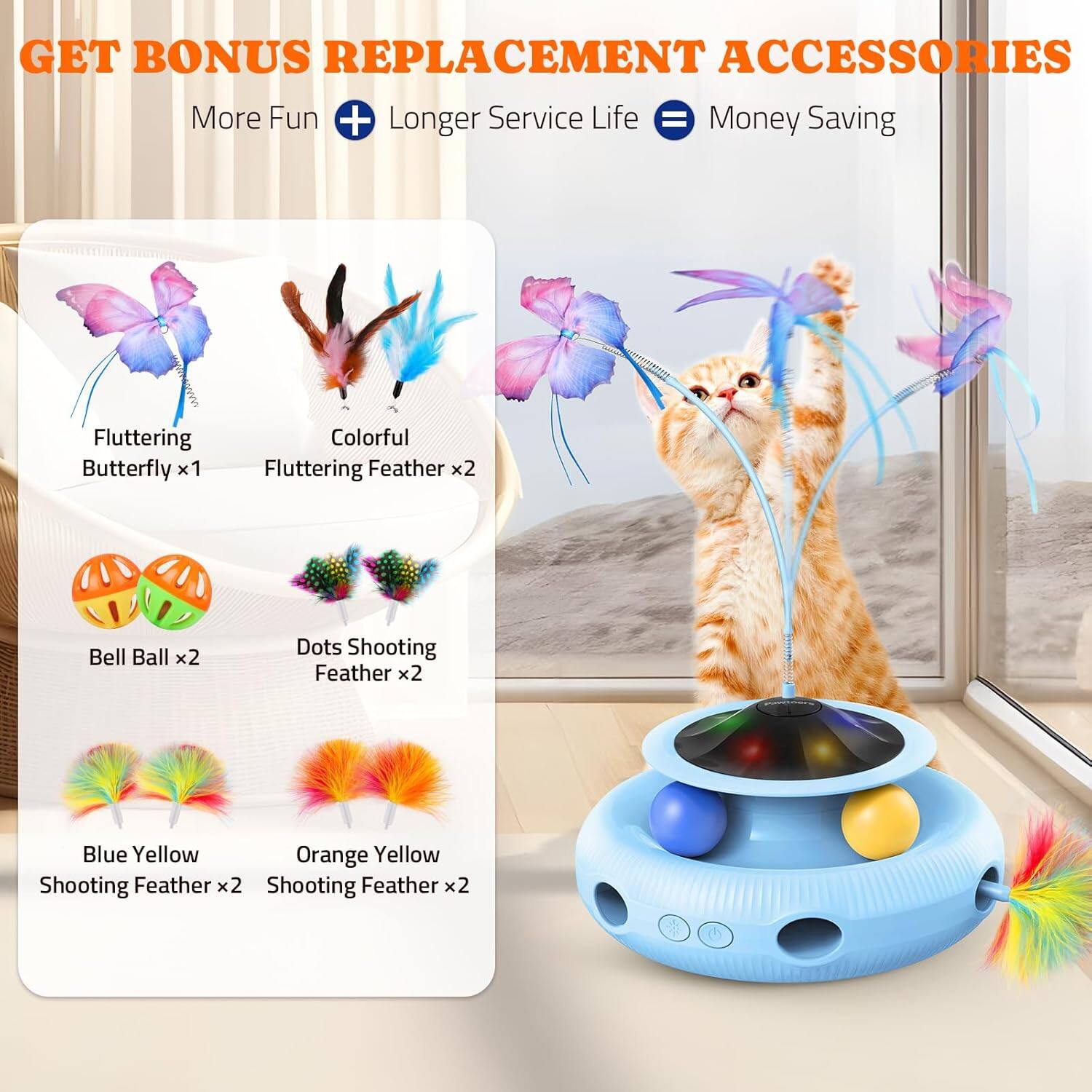 GET BONUS REPLACEMENT ACCESSORIES
More Fun + Longer Service Life = Money Saving
Fluttering Butterfly x1
Colorful Fluttering Feather x2
Bell Ball x2
Dots Shooting Feather x2
Blue Yellow Shooting Feather x2
Orange Yellow Shooting Feather x2