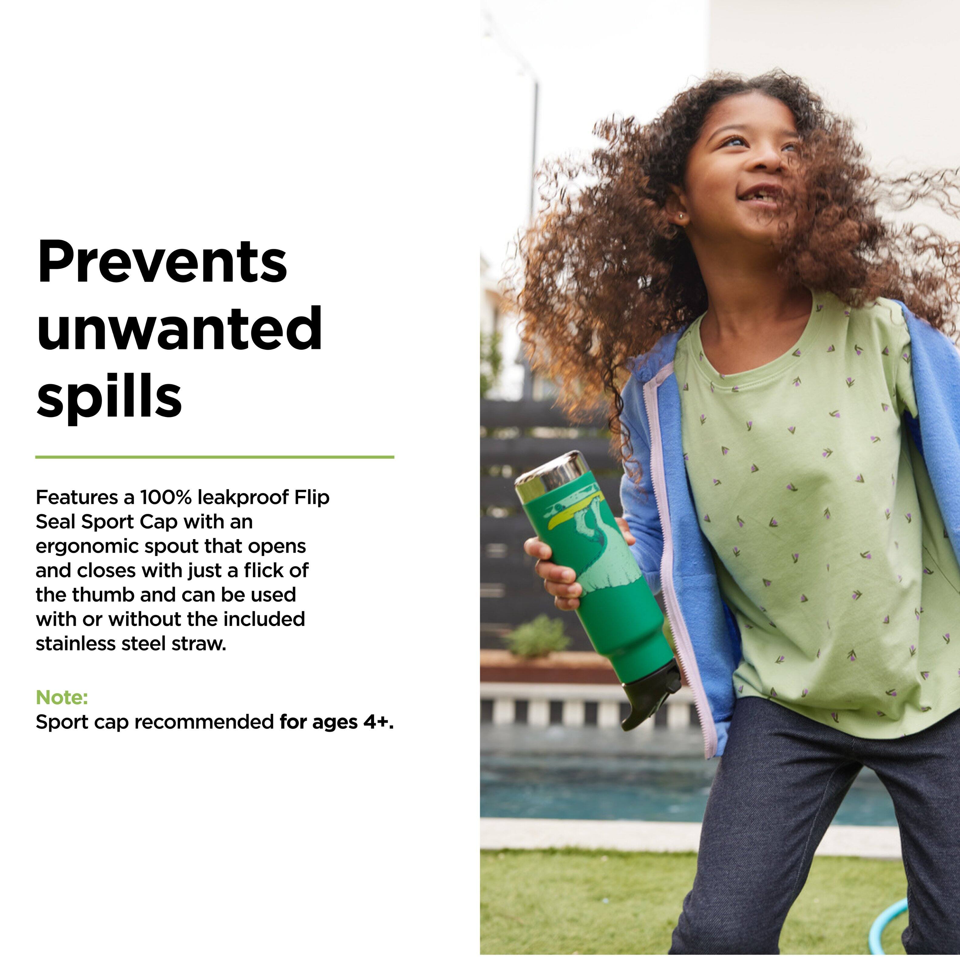 Prevents unwanted spills

Features a 100% leakproof Flip Seal Sport Cap with an ergonomic spout that opens and closes with just a flick of the thumb and can be used with or without the included stainless steel straw.

Note: Sport cap recommended for ages 4+.