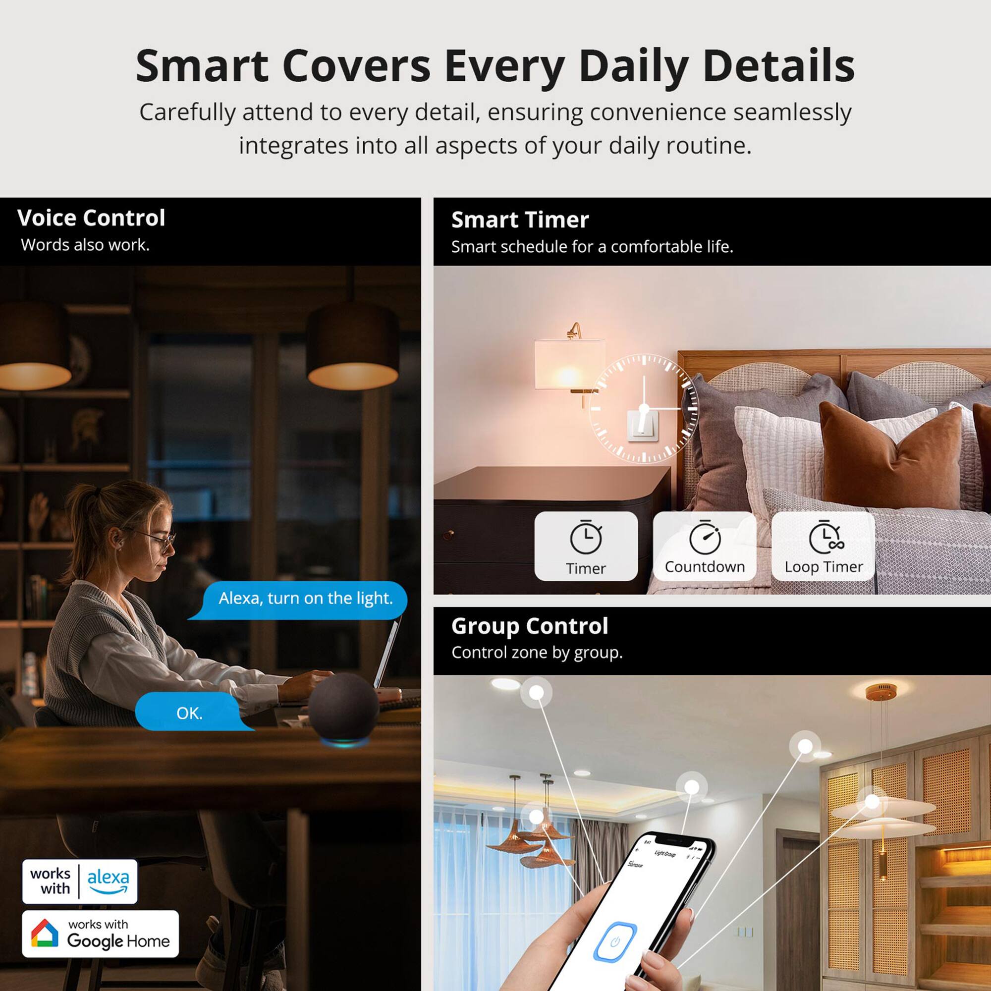 Smart Covers Every Daily Details  
Carefully attend to every detail, ensuring convenience seamlessly integrates into all aspects of your daily routine.

Voice Control  
Words also work.

Smart Timer  
Smart schedule for a comfortable life.

Group Control  
Control zone by group.

Timer  
Countdown  
Loop Timer

Alexa, turn on the light.  
OK.

works with Alexa  
works with Google Home