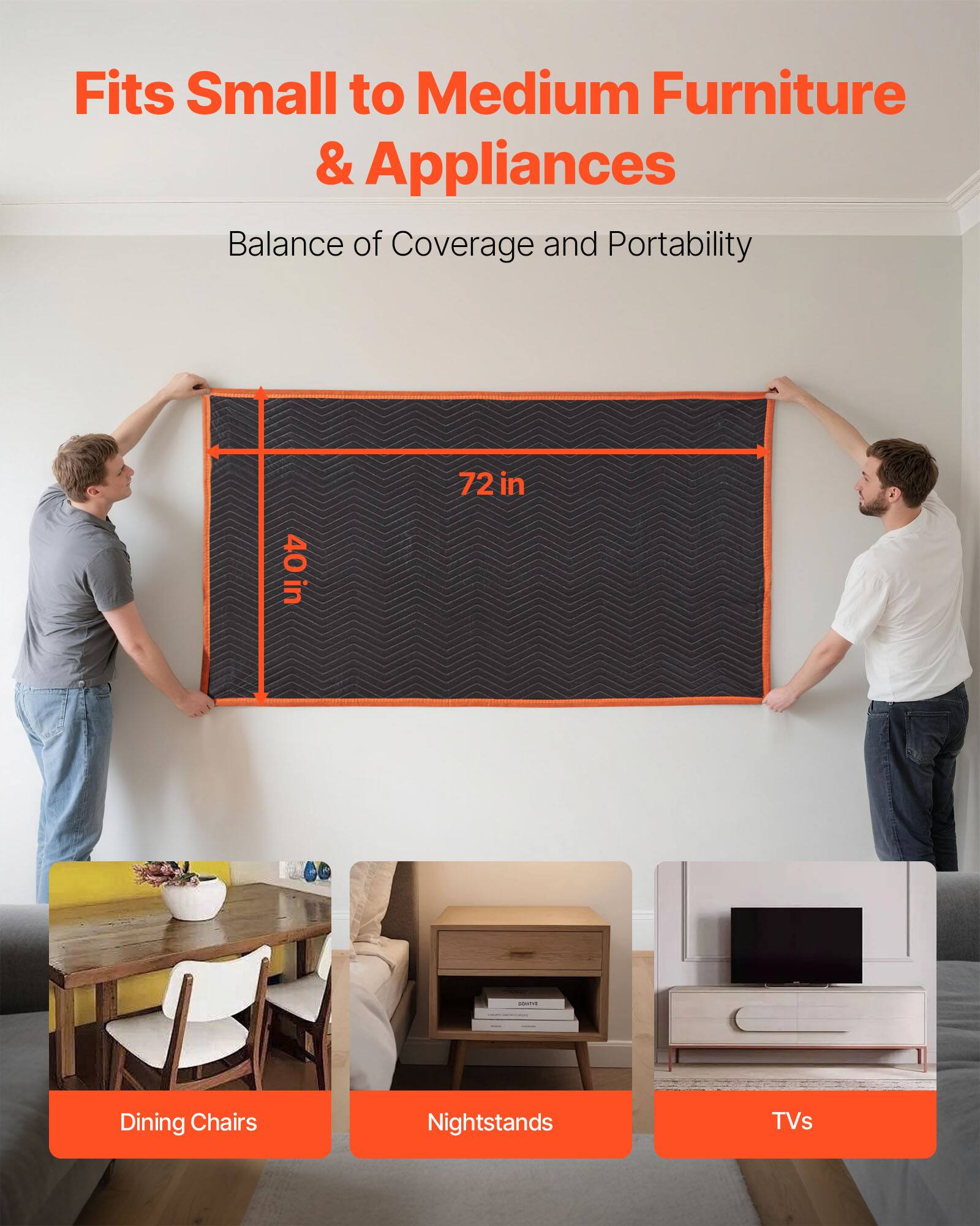 Fits Small to Medium Furniture & Appliances  
Balance of Coverage and Portability  

72 in  
40 in  

Dining Chairs  
Nightstands  
TVs