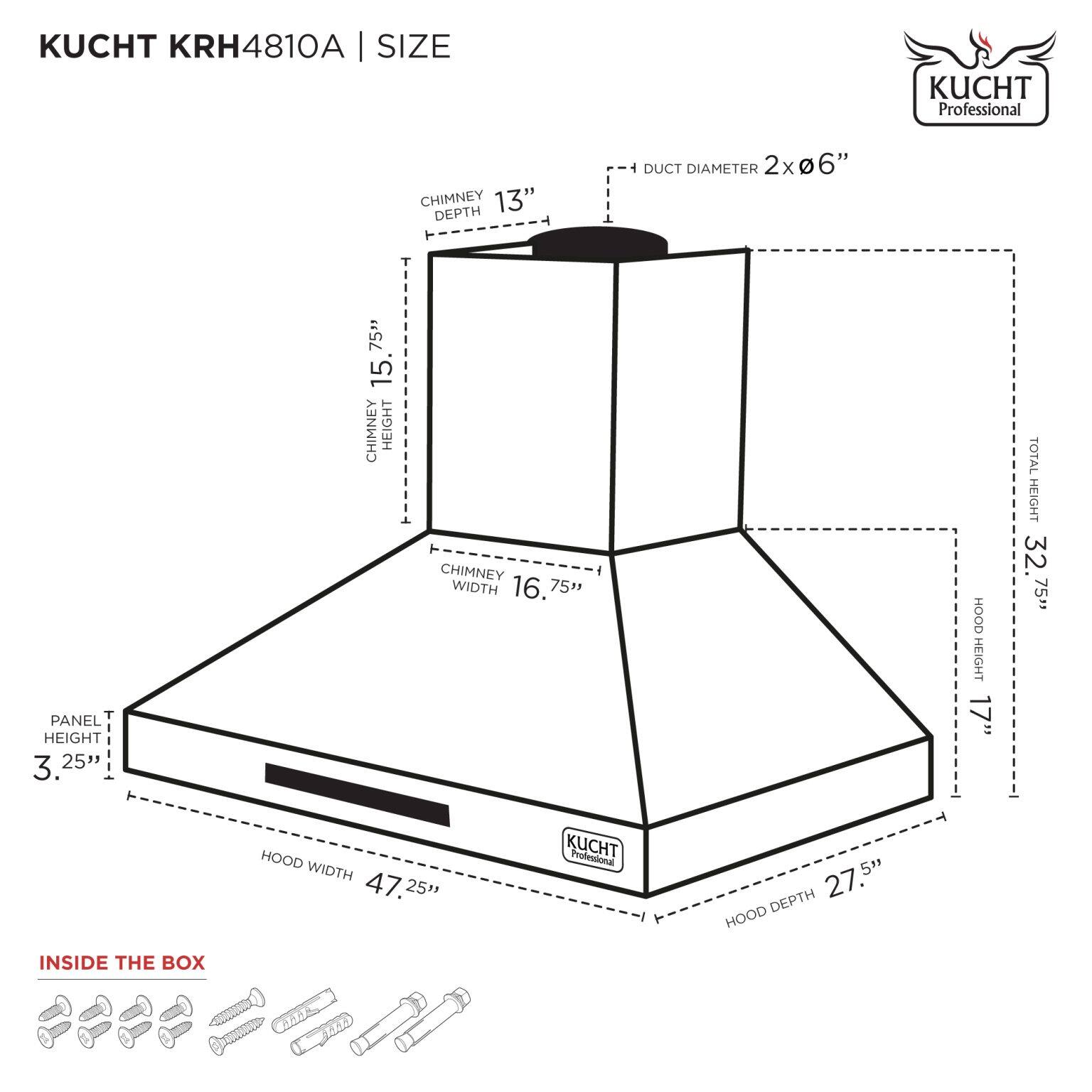 KUCHT KRH4810A | SIZE

- DUCT DIAMETER: 2 x 6"
- CHIMNEY DEPTH: 13"
- CHIMNEY HEIGHT: 15.75"
- CHIMNEY WIDTH: 16.75"
- PANEL HEIGHT: 3.25"
- HOOD HEIGHT: 17"
- TOTAL HEIGHT: 32.75"
- HOOD WIDTH: 47.25"
- HOOD DEPTH: 27.5"

INSIDE THE BOX

- Screws and hardware included.