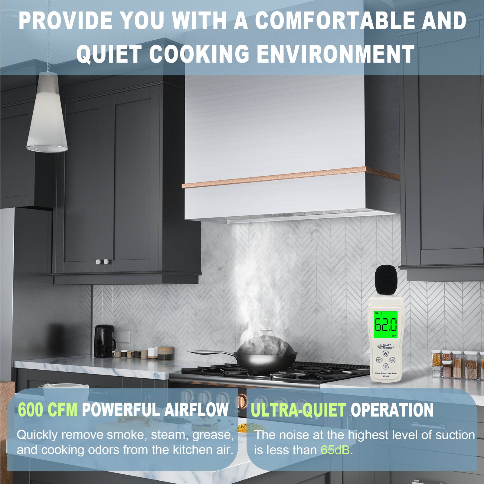 PROVIDE YOU WITH A COMFORTABLE AND QUIET COOKING ENVIRONMENT

600 CFM POWERFUL AIRFLOW
Quickly remove smoke, steam, grease, and cooking odors from the kitchen air.

ULTRA-QUIET OPERATION
The noise at the highest level of suction is less than 65dB.