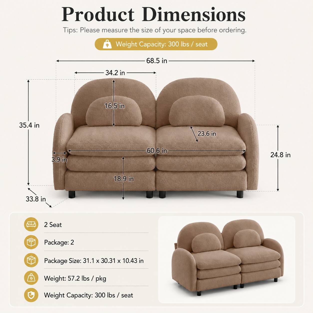 Product Dimensions Tips: Please measure the size of your space before ordering.  
Weight Capacity: 300 lbs / seat  
68.5 in  
34.2 in  
16.5 in  
35.4 in  
23.6 in  
3.9 in  
60.6 in  
24.8 in  
18.9 in  
33.8 in  
2 Seat  
Package: 2  
Package Size: 31.1 x 30.31 x 10.43 in  
Weight: 57.2 lbs / pkg  
Weight Capacity: 300 lbs / seat
